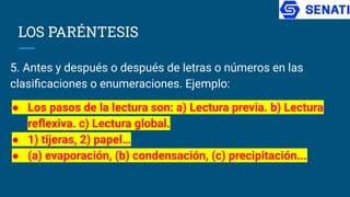 LOS PARÉNTESIS
5. Antes y después o después de letras o números en las
clasiﬁcaciones o enumeraciones. Ejemplo:
● Los pasos de la lectura son: a) Lectura previa. b) Lectura
reﬂexiva. c) Lectura global.
● 1) tijeras, 2) papel…
● (a) evaporación, (b) condensación, (c) precipitación...
 