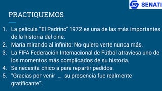 PRACTIQUEMOS
1. La película “El Padrino” 1972 es una de las más importantes
de la historia del cine.
2. María mirando al inﬁnito: No quiero verte nunca más.
3. La FIFA Federación Internacional de Fútbol atraviesa uno de
los momentos más complicados de su historia.
4. Se necesita chico a para repartir pedidos.
5. “Gracias por venir … su presencia fue realmente
gratiﬁcante”.
 