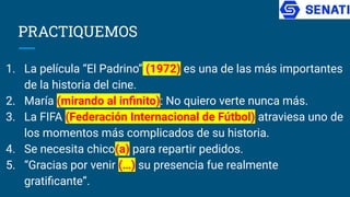 PRACTIQUEMOS
1. La película “El Padrino” (1972) es una de las más importantes
de la historia del cine.
2. María (mirando al inﬁnito): No quiero verte nunca más.
3. La FIFA (Federación Internacional de Fútbol) atraviesa uno de
los momentos más complicados de su historia.
4. Se necesita chico(a) para repartir pedidos.
5. “Gracias por venir (…) su presencia fue realmente
gratiﬁcante”.
 
