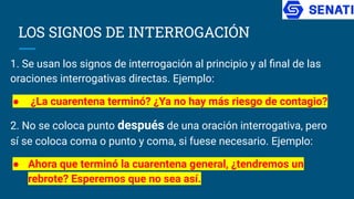 LOS SIGNOS DE INTERROGACIÓN
1. Se usan los signos de interrogación al principio y al ﬁnal de las
oraciones interrogativas directas. Ejemplo:
● ¿La cuarentena terminó? ¿Ya no hay más riesgo de contagio?
2. No se coloca punto después de una oración interrogativa, pero
sí se coloca coma o punto y coma, si fuese necesario. Ejemplo:
● Ahora que terminó la cuarentena general, ¿tendremos un
rebrote? Esperemos que no sea así.
 