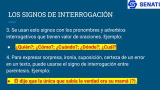 LOS SIGNOS DE INTERROGACIÓN
3. Se usan esto signos con los pronombres y adverbios
interrogativos que tienen valor de oraciones. Ejemplo:
● ¿Quién?; ¿Cómo?; ¿Cuándo?; ¿Dónde?; ¿Cuál?
4. Para expresar sorpresa, ironía, suposición, certeza de un error
en un texto, puede usarse el signo de interrogación entre
paréntesis. Ejemplo:
● Él dijo que la única que sabía la verdad era su mamá (?).
 