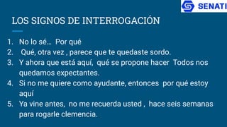 LOS SIGNOS DE INTERROGACIÓN
1. No lo sé… Por qué
2. Qué, otra vez , parece que te quedaste sordo.
3. Y ahora que está aquí, qué se propone hacer Todos nos
quedamos expectantes.
4. Si no me quiere como ayudante, entonces por qué estoy
aquí
5. Ya vine antes, no me recuerda usted , hace seis semanas
para rogarle clemencia.
 