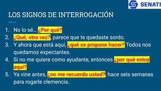 LOS SIGNOS DE INTERROGACIÓN
1. No lo sé… ¿Por qué?
2. ¿Qué, otra vez?, parece que te quedaste sordo.
3. Y ahora que está aquí, ¿qué se propone hacer? Todos nos
quedamos expectantes.
4. Si no me quiere como ayudante, entonces ¿por qué estoy
aquí?
5. Ya vine antes, ¿no me recuerda usted?, hace seis semanas
para rogarle clemencia.
 