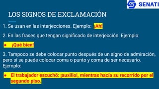LOS SIGNOS DE EXCLAMACIÓN
1. Se usan en las interjecciones. Ejemplo: ¡Ah!
2. En las frases que tengan signiﬁcado de interjección. Ejemplo:
● ¡Qué bien!
3. Tampoco se debe colocar punto después de un signo de admiración,
pero sí se puede colocar coma o punto y coma de ser necesario.
Ejemplo:
● El trabajador escuchó: ¡auxilio!, mientras hacía su recorrido por el
segundo piso.
 