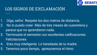 LOS SIGNOS DE EXCLAMACIÓN
1. Oiga, señor Respete los dos metros de distancia.
2. No lo puedo creer Más de tres meses de cuarentena y
parece que no aprendieron nada.
3. Terminaste el semestre con excelentes caliﬁcaciones.
Felicitaciones
4. Eres muy inteligente Lo heredaste de tu madre.
5. Tenemos poco tiempo, apresuremos el ritmo
 