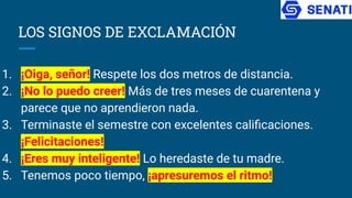 LOS SIGNOS DE EXCLAMACIÓN
1. ¡Oiga, señor! Respete los dos metros de distancia.
2. ¡No lo puedo creer! Más de tres meses de cuarentena y
parece que no aprendieron nada.
3. Terminaste el semestre con excelentes caliﬁcaciones.
¡Felicitaciones!
4. ¡Eres muy inteligente! Lo heredaste de tu madre.
5. Tenemos poco tiempo, ¡apresuremos el ritmo!
 
