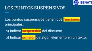 LOS PUNTOS SUSPENSIVOS
Los puntos suspensivos tienen dos funciones
principales:
a) Indicar suspensión del discurso.
b) Indicar omisión de algún elemento en un texto.
 