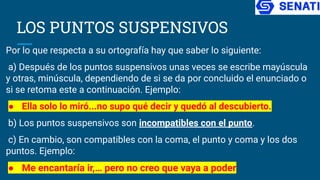 LOS PUNTOS SUSPENSIVOS
Por lo que respecta a su ortografía hay que saber lo siguiente:
a) Después de los puntos suspensivos unas veces se escribe mayúscula
y otras, minúscula, dependiendo de si se da por concluido el enunciado o
si se retoma este a continuación. Ejemplo:
● Ella solo lo miró...no supo qué decir y quedó al descubierto.
b) Los puntos suspensivos son incompatibles con el punto.
c) En cambio, son compatibles con la coma, el punto y coma y los dos
puntos. Ejemplo:
● Me encantaría ir,… pero no creo que vaya a poder
 