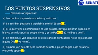 LOS PUNTOS SUSPENSIVOS
Nociones ortográﬁcas:
a) Los puntos suspensivos son tres y solo tres.
b) Se escriben pegados a la palabra anterior (Bueno…).
c) Si lo que viene a continuación es una palabra, hay que dejar un espacio en
blanco entre los puntos suspensivos y esta (Pero… si tú no ibas a venir).
d) En cambio, si van seguidos de otro signo de puntuación, no se deja espacio
alguno (No…, yo no fui).
c) Siempre van delante de la llamada de nota a pie de página o de nota ﬁnal
(verbo de apoyo…4
)
 