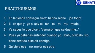 PRACTIQUEMOS
1. En la tienda conseguí arroz, harina, leche ¡de todo!
2. E es que y yo s soy ta tar ta m mu mudo.
3. Ya sabes lo que dicen: “camarón que se duerme…”
4. Pues ya deberías entender cuando yo ¡bah!, olvídalo. No
tiene sentido discutir contigo.
5. Quisiera esa no, mejor esa otra.
 