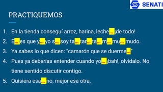 PRACTIQUEMOS
1. En la tienda conseguí arroz, harina, leche… ¡de todo!
2. E… es que y… yo s… soy ta… tar… ta… m… mu… mudo.
3. Ya sabes lo que dicen: “camarón que se duerme…”
4. Pues ya deberías entender cuando yo… ¡bah!, olvídalo. No
tiene sentido discutir contigo.
5. Quisiera esa… no, mejor esa otra.
 