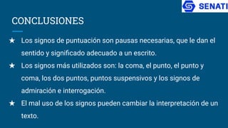 CONCLUSIONES
★ Los signos de puntuación son pausas necesarias, que le dan el
sentido y signiﬁcado adecuado a un escrito.
★ Los signos más utilizados son: la coma, el punto, el punto y
coma, los dos puntos, puntos suspensivos y los signos de
admiración e interrogación.
★ El mal uso de los signos pueden cambiar la interpretación de un
texto.
 