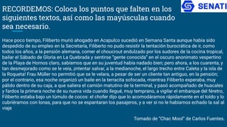RECORDEMOS: Coloca los puntos que falten en los
siguientes textos, así como las mayúsculas cuando
sea necesario.
Hace poco tiempo, Filiberto murió ahogado en Acapulco sucedió en Semana Santa aunque había sido
despedido de su empleo en la Secretaría, Filiberto no pudo resistir la tentación burocrática de ir, como
todos los años, a la pensión alemana, comer el choucrout endulzado por los sudores de la cocina tropical,
bailar el Sábado de Gloria en La Quebrada y sentirse “gente conocida” en el oscuro anonimato vespertino
de la Playa de Hornos claro, sabíamos que en su juventud había nadado bien; pero ahora, a los cuarenta, y
tan desmejorado como se le veía, ¡intentar salvar, a la medianoche, el largo trecho entre Caleta y la isla de
la Roqueta! Frau Müller no permitió que se le velara, a pesar de ser un cliente tan antiguo, en la pensión;
por el contrario, esa noche organizó un baile en la terracita sofocada, mientras Filiberto esperaba, muy
pálido dentro de su caja, a que saliera el camión matutino de la terminal, y pasó acompañado de huacales
y fardos la primera noche de su nueva vida cuando llegué, muy temprano, a vigilar el embarque del féretro,
Filiberto estaba bajo un túmulo de cocos: el chofer dijo que lo acomodáramos rápidamente en el toldo y lo
cubriéramos con lonas, para que no se espantaran los pasajeros, y a ver si no le habíamos echado la sal al
viaje
Tomado de “Chac Mool” de Carlos Fuentes.
 