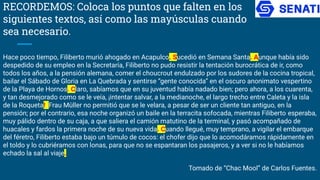 RECORDEMOS: Coloca los puntos que falten en los
siguientes textos, así como las mayúsculas cuando
sea necesario.
Hace poco tiempo, Filiberto murió ahogado en Acapulco. Sucedió en Semana Santa. Aunque había sido
despedido de su empleo en la Secretaría, Filiberto no pudo resistir la tentación burocrática de ir, como
todos los años, a la pensión alemana, comer el choucrout endulzado por los sudores de la cocina tropical,
bailar el Sábado de Gloria en La Quebrada y sentirse “gente conocida” en el oscuro anonimato vespertino
de la Playa de Hornos. Claro, sabíamos que en su juventud había nadado bien; pero ahora, a los cuarenta,
y tan desmejorado como se le veía, ¡intentar salvar, a la medianoche, el largo trecho entre Caleta y la isla
de la Roqueta! Frau Müller no permitió que se le velara, a pesar de ser un cliente tan antiguo, en la
pensión; por el contrario, esa noche organizó un baile en la terracita sofocada, mientras Filiberto esperaba,
muy pálido dentro de su caja, a que saliera el camión matutino de la terminal, y pasó acompañado de
huacales y fardos la primera noche de su nueva vida. Cuando llegué, muy temprano, a vigilar el embarque
del féretro, Filiberto estaba bajo un túmulo de cocos: el chofer dijo que lo acomodáramos rápidamente en
el toldo y lo cubriéramos con lonas, para que no se espantaran los pasajeros, y a ver si no le habíamos
echado la sal al viaje.
Tomado de “Chac Mool” de Carlos Fuentes.
 