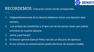 RECORDEMOS: Coloca las comas donde correspondan.
1. Independientemente de tu demora debemos tomar una decisión esta
semana.
2. Las arvejas las zanahorias y el apio son de las pocas cosas que podrás
encontrar en nuestra alacena.
3. Jaime ¿qué haces?
4. El director general Samuel Pérez nos dio un discurso de apertura.
5. Si nos unimos la contaminación podrá disminuir de manera notable.
 