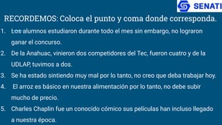 RECORDEMOS: Coloca el punto y coma donde corresponda.
1. Los alumnos estudiaron durante todo el mes sin embargo, no lograron
ganar el concurso.
2. De la Anahuac, vinieron dos competidores del Tec, fueron cuatro y de la
UDLAP, tuvimos a dos.
3. Se ha estado sintiendo muy mal por lo tanto, no creo que deba trabajar hoy.
4. El arroz es básico en nuestra alimentación por lo tanto, no debe subir
mucho de precio.
5. Charles Chaplin fue un conocido cómico sus películas han incluso llegado
a nuestra época.
 
