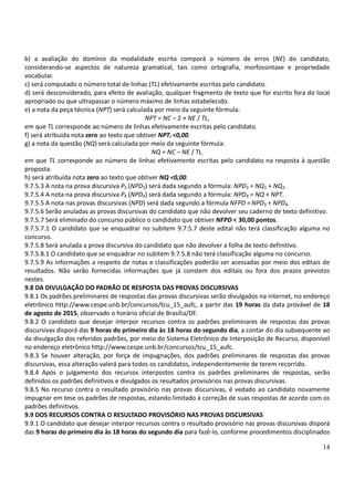 14
b) a avaliação do domínio da modalidade escrita comporá o número de erros (NE) do candidato,
considerando-se aspectos de natureza gramatical, tais como ortografia, morfossintaxe e propriedade
vocabular.
c) será computado o número total de linhas (TL) efetivamente escritas pelo candidato.
d) será desconsiderado, para efeito de avaliação, qualquer fragmento de texto que for escrito fora do local
apropriado ou que ultrapassar o número máximo de linhas estabelecido.
e) a nota da peça técnica (NPT) será calculada por meio da seguinte fórmula:
NPT = NC – 2 × NE / TL,
em que TL corresponde ao número de linhas efetivamente escritas pelo candidato.
f) será atribuída nota zero ao texto que obtiver NPTi <0,00.
g) a nota da questão (NQ) será calculada por meio da seguinte fórmula:
NQ = NC – NE / TL,
em que TL corresponde ao número de linhas efetivamente escritas pelo candidato na resposta à questão
proposta.
h) será atribuída nota zero ao texto que obtiver NQ <0,00.
9.7.5.3 A nota na prova discursiva P3 (NPD3) será dada segundo a fórmula: NPD3 = NQ1 + NQ2.
9.7.5.4 A nota na prova discursiva P4 (NPD4) será dada segundo a fórmula: NPD4 = NQ + NPT.
9.7.5.5 A nota nas provas discursivas (NPD) será dada segundo a fórmula NFPD =NPD3 + NPD4.
9.7.5.6 Serão anuladas as provas discursivas do candidato que não devolver seu caderno de texto definitivo.
9.7.5.7 Será eliminado do concurso público o candidato que obtiver NFPD < 30,00 pontos.
9.7.5.7.1 O candidato que se enquadrar no subitem 9.7.5.7 deste edital não terá classificação alguma no
concurso.
9.7.5.8 Será anulada a prova discursiva do candidato que não devolver a folha de texto definitivo.
9.7.5.8.1 O candidato que se enquadrar no subitem 9.7.5.8 não terá classificação alguma no concurso.
9.7.5.9 As informações a respeito de notas e classificações poderão ser acessadas por meio dos editais de
resultados. Não serão fornecidas informações que já constem dos editais ou fora dos prazos previstos
nestes.
9.8 DA DIVULGAÇÃO DO PADRÃO DE RESPOSTA DAS PROVAS DISCURSIVAS
9.8.1 Os padrões preliminares de respostas das provas discursivas serão divulgados na internet, no endereço
eletrônico http://www.cespe.unb.br/concursos/tcu_15_aufc, a partir das 19 horas da data provável de 18
de agosto de 2015, observado o horário oficial de Brasília/DF.
9.8.2 O candidato que desejar interpor recursos contra os padrões preliminares de respostas das provas
discursivas disporá das 9 horas do primeiro dia às 18 horas do segundo dia, a contar do dia subsequente ao
da divulgação dos referidos padrões, por meio do Sistema Eletrônico de Interposição de Recurso, disponível
no endereço eletrônico http://www.cespe.unb.br/concursos/tcu_15_aufc.
9.8.3 Se houver alteração, por força de impugnações, dos padrões preliminares de respostas das provas
discursivas, essa alteração valerá para todos os candidatos, independentemente de terem recorrido.
9.8.4 Após o julgamento dos recursos interpostos contra os padrões preliminares de respostas, serão
definidos os padrões definitivos e divulgados os resultados provisórios nas provas discursivas.
9.8.5 No recurso contra o resultado provisório nas provas discursivas, é vedado ao candidato novamente
impugnar em tese os padrões de respostas, estando limitado à correção de suas respostas de acordo com os
padrões definitivos.
9.9 DOS RECURSOS CONTRA O RESULTADO PROVISÓRIO NAS PROVAS DISCURSIVAS
9.9.1 O candidato que desejar interpor recursos contra o resultado provisório nas provas discursivas disporá
das 9 horas do primeiro dia às 18 horas do segundo dia para fazê-lo, conforme procedimentos disciplinados
 