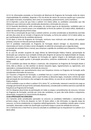 16
12.3.2 As informações prestadas no Formulário de Matrícula do Programa de Formação serão da inteira
responsabilidade do candidato, dispondo o TCU do direito de excluir do concurso aquele que o preencher
com dados incorretos, incompletos, bem como os constatados, posteriormente, como inverídicos.
12.3.3 Expirado o prazo de que trata o subitem 12.3 deste edital, os candidatos convocados que não
efetivarem suas matrículas serão considerados desistentes e eliminados do concurso.
12.3.4 Havendo desistências, serão convocados, em número igual ao de desistentes, candidatos para se
matricularem, com o mesmo prazo a ser estabelecido na forma do subitem 12.3 deste edital, obedecida a
ordem de classificação da primeira etapa.
12.3.5 Para a convocação de que trata o subitem anterior, só serão consideradas as desistências ocorridas
até dois dias antes de ser iniciado o Programa de Formação, na forma do subitem 12.3.3 deste edital, ou
por manifestação formal do candidato desistente.
12.3.6 Após o início do Programa de Formação, nenhuma nova matrícula será admitida, sob qualquer
pretexto, inclusive em face de eventuais desistências.
12.4 O candidato matriculado no Programa de Formação deverá entregar os documentos abaixo
relacionados em local e em data a serem divulgados no edital de convocação para a segunda etapa:
a) atestado de sanidade física e mental, que comprove a aptidão do candidato para frequentar o Programa
de Formação;
b) no caso de servidor ocupante de cargo efetivo da Administração Pública Federal, apresentação de
declaração que comprove essa condição emitida pelo dirigente de pessoal do órgão/entidade de lotação,
liberando-o para participar do Programa de Formação em regime integral e de dedicação exclusiva e
formalizando sua opção quanto à percepção pecuniária, conforme estabelecido no subitem 12.7 deste
edital.
12.5 O candidato que deixar de efetuar a matrícula, não comparecer ao Programa de Formação desde o
início, dele se afastar, ou não satisfizer os demais requisitos legais, regulamentares ou regimentais, será
reprovado e, consequentemente, eliminado do concurso.
12.6 Os candidatos sem aproveitamento e(ou) sem frequência mínima no Programa de Formação serão
considerados eliminados do concurso.
12.7 Durante o Programa de Formação, o candidato fará jus a auxílio financeiro, na forma da legislação
vigente à época de sua realização, sobre o qual incidirão os descontos legais, ressalvado o direito de optar
pela percepção do vencimento e das vantagens do cargo efetivo, no caso de ser servidor da Administração
Pública Federal.
12.8 O candidato a que se refere o subitem 12.4, alínea “b”, se eliminado, retomará o exercício do cargo ou
emprego permanente do qual tenha solicitado afastamento, considerando-se efetivo exercício o período de
frequência ao Programa de Formação.
12.9 As despesas decorrentes da participação em todas as etapas e procedimentos do concurso, inclusive
no Programa de Formação, correrão por conta dos candidatos, os quais não terão direito a alojamento,
alimentação, transporte ou ressarcimento de despesas.
13 DA APROVAÇÃO NO CONCURSO
13.1 Somente serão considerados aprovados no concurso os candidatos habilitados e classificados na
primeira etapa, na forma do disposto no item 10 deste edital, e não eliminados na segunda etapa do
concurso, na forma estabelecida no respectivo edital/regulamento. Tais candidatos estarão aptos a serem
nomeados, observada a ordem de classificação na primeira etapa e o prazo de validade do concurso.
13.1.1 Somente terá a nota final no concurso calculada os candidatos que se enquadrarem no subitem 13.1
deste edital.
 