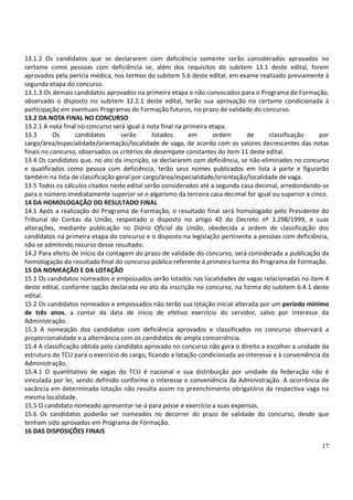 17
13.1.2 Os candidatos que se declararem com deficiência somente serão considerados aprovados no
certame como pessoas com deficiência se, além dos requisitos do subitem 13.1 deste edital, forem
aprovados pela perícia médica, nos termos do subitem 5.6 deste edital, em exame realizado previamente à
segunda etapa do concurso.
13.1.3 Os demais candidatos aprovados na primeira etapa e não convocados para o Programa de Formação,
observado o disposto no subitem 12.2.1 deste edital, terão sua aprovação no certame condicionada à
participação em eventuais Programas de Formação futuros, no prazo de validade do concurso.
13.2 DA NOTA FINAL NO CONCURSO
13.2.1 A nota final no concurso será igual à nota final na primeira etapa.
13.3 Os candidatos serão listados em ordem de classificação por
cargo/área/especialidade/orientação/localidade de vaga, de acordo com os valores decrescentes das notas
finais no concurso, observados os critérios de desempate constantes do item 11 deste edital.
13.4 Os candidatos que, no ato da inscrição, se declararem com deficiência, se não eliminados no concurso
e qualificados como pessoa com deficiência, terão seus nomes publicados em lista à parte e figurarão
também na lista de classificação geral por cargo/área/especialidade/orientação/localidade de vaga.
13.5 Todos os cálculos citados neste edital serão considerados até a segunda casa decimal, arredondando-se
para o número imediatamente superior se o algarismo da terceira casa decimal for igual ou superior a cinco.
14 DA HOMOLOGAÇÃO DO RESULTADO FINAL
14.1 Após a realização do Programa de Formação, o resultado final será homologado pelo Presidente do
Tribunal de Contas da União, respeitado o disposto no artigo 42 do Decreto nº 3.298/1999, e suas
alterações, mediante publicação no Diário Oficial da União, obedecida a ordem de classificação dos
candidatos na primeira etapa do concurso e o disposto na legislação pertinente a pessoas com deficiência,
não se admitindo recurso desse resultado.
14.2 Para efeito de início da contagem do prazo de validade do concurso, será considerada a publicação da
homologação do resultado final do concurso público referente à primeira turma do Programa de Formação.
15 DA NOMEAÇÃO E DA LOTAÇÃO
15.1 Os candidatos nomeados e empossados serão lotados nas localidades de vagas relacionadas no item 4
deste edital, conforme opção declarada no ato da inscrição no concurso, na forma do subitem 6.4.1 deste
edital.
15.2 Os candidatos nomeados e empossados não terão sua lotação inicial alterada por um período mínimo
de três anos, a contar da data de início de efetivo exercício do servidor, salvo por interesse da
Administração.
15.3 A nomeação dos candidatos com deficiência aprovados e classificados no concurso observará a
proporcionalidade e a alternância com os candidatos de ampla concorrência.
15.4 A classificação obtida pelo candidato aprovado no concurso não gera o direito a escolher a unidade da
estrutura do TCU para o exercício do cargo, ficando a lotação condicionada ao interesse e à conveniência da
Administração.
15.4.1 O quantitativo de vagas do TCU é nacional e sua distribuição por unidade da federação não é
vinculada por lei, sendo definido conforme o interesse e conveniência da Administração. A ocorrência de
vacância em determinada lotação não resulta assim no preenchimento obrigatório da respectiva vaga na
mesma localidade.
15.5 O candidato nomeado apresentar-se-á para posse e exercício a suas expensas.
15.6 Os candidatos poderão ser nomeados no decorrer do prazo de validade do concurso, desde que
tenham sido aprovados em Programa de Formação.
16 DAS DISPOSIÇÕES FINAIS
 