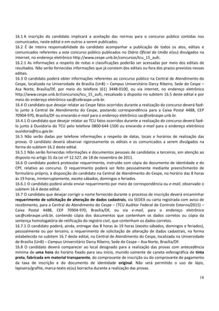 18
16.1 A inscrição do candidato implicará a aceitação das normas para o concurso público contidas nos
comunicados, neste edital e em outros a serem publicados.
16.2 É de inteira responsabilidade do candidato acompanhar a publicação de todos os atos, editais e
comunicados referentes a este concurso público publicados no Diário Oficial da União e(ou) divulgados na
internet, no endereço eletrônico http://www.cespe.unb.br/concursos/tcu_15_aufc.
16.2.1 As informações a respeito de notas e classificações poderão ser acessadas por meio dos editais de
resultados. Não serão fornecidas informações que já constem dos editais ou fora dos prazos previstos nesses
editais.
16.3 O candidato poderá obter informações referentes ao concurso público na Central de Atendimento do
Cespe, localizada na Universidade de Brasília (UnB) – Campus Universitário Darcy Ribeiro, Sede do Cespe –
Asa Norte, Brasília/DF, por meio do telefone (61) 3448-0100, ou via internet, no endereço eletrônico
http://www.cespe.unb.br/concursos/tcu_15_aufc, ressalvado o disposto no subitem 16.5 deste edital e por
meio do endereço eletrônico sac@cebraspe.unb.br.
16.4 O candidato que desejar relatar ao Cespe fatos ocorridos durante a realização do concurso deverá fazê-
lo junto à Central de Atendimento do Cespe, postando correspondência para a Caixa Postal 4488, CEP
70904-970, Brasília/DF ou enviando e-mail para o endereço eletrônico sac@cebraspe.unb.br.
16.4.1 O candidato que desejar relatar ao TCU fatos ocorridos durante a realização do concurso deverá fazê-
lo junto à Ouvidoria do TCU pelo telefone 0800-644-1500 ou enviando e-mail para o endereço eletrônico
ouvidoria@tcu.gov.br.
16.5 Não serão dadas por telefone informações a respeito de datas, locais e horários de realização das
provas. O candidato deverá observar rigorosamente os editais e os comunicados a serem divulgados na
forma do subitem 16.2 deste edital.
16.5.1 Não serão fornecidas informações e documentos pessoais de candidatos a terceiros, em atenção ao
disposto no artigo 31 da Lei nº 12.527, de 18 de novembro de 2011.
16.6 O candidato poderá protocolar requerimento, instruído com cópia do documento de identidade e do
CPF, relativo ao concurso. O requerimento poderá ser feito pessoalmente mediante preenchimento de
formulário próprio, à disposição do candidato na Central de Atendimento do Cespe, no horário das 8 horas
às 19 horas, ininterruptamente, exceto sábados, domingos e feriados.
16.6.1 O candidato poderá ainda enviar requerimento por meio de correspondência ou e-mail, observado o
subitem 16.4 deste edital.
16.7 O candidato que desejar corrigir o nome fornecido durante o processo de inscrição deverá encaminhar
requerimento de solicitação de alteração de dados cadastrais, via SEDEX ou carta registrada com aviso de
recebimento, para a Central de Atendimento do Cespe – (TCU Auditor Federal de Controle Externo/2015) –
Caixa Postal 4488, CEP 70904-970, Brasília/DF, ou via e-mail, para o endereço eletrônico
sac@cebraspe.unb.br, contendo cópia dos documentos que contenham os dados corretos ou cópia da
sentença homologatória de retificação do registro civil, que contenham os dados corretos.
16.7.1 O candidato poderá, ainda, entregar das 8 horas às 19 horas (exceto sábados, domingos e feriados),
pessoalmente ou por terceiro, o requerimento de solicitação de alteração de dados cadastrais, na forma
estabelecida no subitem 16.7 deste edital, na Central de Atendimento do Cespe, localizada na Universidade
de Brasília (UnB) – Campus Universitário Darcy Ribeiro, Sede do Cespe – Asa Norte, Brasília/DF.
16.8 O candidato deverá comparecer ao local designado para a realização das provas com antecedência
mínima de uma hora do horário fixado para seu início, munido somente de caneta esferográfica de tinta
preta, fabricada em material transparente, do comprovante de inscrição ou do comprovante de pagamento
da taxa de inscrição e do documento de identidade original. Não será permitido o uso de lápis,
lapiseira/grafite, marca-texto e(ou) borracha durante a realização das provas.
 