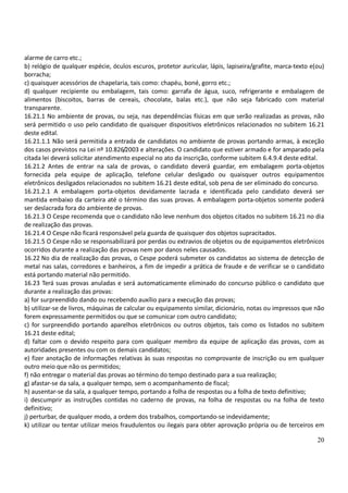 20
alarme de carro etc.;
b) relógio de qualquer espécie, óculos escuros, protetor auricular, lápis, lapiseira/grafite, marca-texto e(ou)
borracha;
c) quaisquer acessórios de chapelaria, tais como: chapéu, boné, gorro etc.;
d) qualquer recipiente ou embalagem, tais como: garrafa de água, suco, refrigerante e embalagem de
alimentos (biscoitos, barras de cereais, chocolate, balas etc.), que não seja fabricado com material
transparente.
16.21.1 No ambiente de provas, ou seja, nas dependências físicas em que serão realizadas as provas, não
será permitido o uso pelo candidato de quaisquer dispositivos eletrônicos relacionados no subitem 16.21
deste edital.
16.21.1.1 Não será permitida a entrada de candidatos no ambiente de provas portando armas, à exceção
dos casos previstos na Lei nº 10.826/2003 e alterações. O candidato que estiver armado e for amparado pela
citada lei deverá solicitar atendimento especial no ato da inscrição, conforme subitem 6.4.9.4 deste edital.
16.21.2 Antes de entrar na sala de provas, o candidato deverá guardar, em embalagem porta-objetos
fornecida pela equipe de aplicação, telefone celular desligado ou quaisquer outros equipamentos
eletrônicos desligados relacionados no subitem 16.21 deste edital, sob pena de ser eliminado do concurso.
16.21.2.1 A embalagem porta-objetos devidamente lacrada e identificada pelo candidato deverá ser
mantida embaixo da carteira até o término das suas provas. A embalagem porta-objetos somente poderá
ser deslacrada fora do ambiente de provas.
16.21.3 O Cespe recomenda que o candidato não leve nenhum dos objetos citados no subitem 16.21 no dia
de realização das provas.
16.21.4 O Cespe não ficará responsável pela guarda de quaisquer dos objetos supracitados.
16.21.5 O Cespe não se responsabilizará por perdas ou extravios de objetos ou de equipamentos eletrônicos
ocorridos durante a realização das provas nem por danos neles causados.
16.22 No dia de realização das provas, o Cespe poderá submeter os candidatos ao sistema de detecção de
metal nas salas, corredores e banheiros, a fim de impedir a prática de fraude e de verificar se o candidato
está portando material não permitido.
16.23 Terá suas provas anuladas e será automaticamente eliminado do concurso público o candidato que
durante a realização das provas:
a) for surpreendido dando ou recebendo auxílio para a execução das provas;
b) utilizar-se de livros, máquinas de calcular ou equipamento similar, dicionário, notas ou impressos que não
forem expressamente permitidos ou que se comunicar com outro candidato;
c) for surpreendido portando aparelhos eletrônicos ou outros objetos, tais como os listados no subitem
16.21 deste edital;
d) faltar com o devido respeito para com qualquer membro da equipe de aplicação das provas, com as
autoridades presentes ou com os demais candidatos;
e) fizer anotação de informações relativas às suas respostas no comprovante de inscrição ou em qualquer
outro meio que não os permitidos;
f) não entregar o material das provas ao término do tempo destinado para a sua realização;
g) afastar-se da sala, a qualquer tempo, sem o acompanhamento de fiscal;
h) ausentar-se da sala, a qualquer tempo, portando a folha de respostas ou a folha de texto definitivo;
i) descumprir as instruções contidas no caderno de provas, na folha de respostas ou na folha de texto
definitivo;
j) perturbar, de qualquer modo, a ordem dos trabalhos, comportando-se indevidamente;
k) utilizar ou tentar utilizar meios fraudulentos ou ilegais para obter aprovação própria ou de terceiros em
 