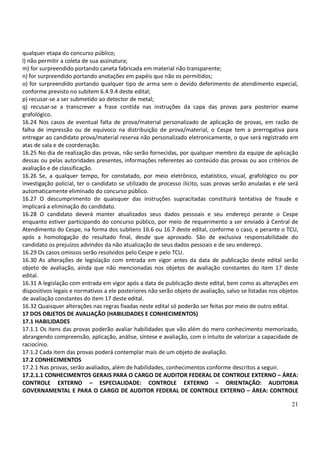 21
qualquer etapa do concurso público;
l) não permitir a coleta de sua assinatura;
m) for surpreendido portando caneta fabricada em material não transparente;
n) for surpreendido portando anotações em papéis que não os permitidos;
o) for surpreendido portando qualquer tipo de arma sem o devido deferimento de atendimento especial,
conforme previsto no subitem 6.4.9.4 deste edital;
p) recusar-se a ser submetido ao detector de metal;
q) recusar-se a transcrever a frase contida nas instruções da capa das provas para posterior exame
grafológico.
16.24 Nos casos de eventual falta de prova/material personalizado de aplicação de provas, em razão de
falha de impressão ou de equívoco na distribuição de prova/material, o Cespe tem a prerrogativa para
entregar ao candidato prova/material reserva não personalizado eletronicamente, o que será registrado em
atas de sala e de coordenação.
16.25 No dia de realização das provas, não serão fornecidas, por qualquer membro da equipe de aplicação
dessas ou pelas autoridades presentes, informações referentes ao conteúdo das provas ou aos critérios de
avaliação e de classificação.
16.26 Se, a qualquer tempo, for constatado, por meio eletrônico, estatístico, visual, grafológico ou por
investigação policial, ter o candidato se utilizado de processo ilícito, suas provas serão anuladas e ele será
automaticamente eliminado do concurso público.
16.27 O descumprimento de quaisquer das instruções supracitadas constituirá tentativa de fraude e
implicará a eliminação do candidato.
16.28 O candidato deverá manter atualizados seus dados pessoais e seu endereço perante o Cespe
enquanto estiver participando do concurso público, por meio de requerimento a ser enviado à Central de
Atendimento do Cespe, na forma dos subitens 16.6 ou 16.7 deste edital, conforme o caso, e perante o TCU,
após a homologação do resultado final, desde que aprovado. São de exclusiva responsabilidade do
candidato os prejuízos advindos da não atualização de seus dados pessoais e de seu endereço.
16.29 Os casos omissos serão resolvidos pelo Cespe e pelo TCU.
16.30 As alterações de legislação com entrada em vigor antes da data de publicação deste edital serão
objeto de avaliação, ainda que não mencionadas nos objetos de avaliação constantes do item 17 deste
edital.
16.31 A legislação com entrada em vigor após a data de publicação deste edital, bem como as alterações em
dispositivos legais e normativos a ele posteriores não serão objeto de avaliação, salvo se listadas nos objetos
de avaliação constantes do item 17 deste edital.
16.32 Quaisquer alterações nas regras fixadas neste edital só poderão ser feitas por meio de outro edital.
17 DOS OBJETOS DE AVALIAÇÃO (HABILIDADES E CONHECIMENTOS)
17.1 HABILIDADES
17.1.1 Os itens das provas poderão avaliar habilidades que vão além do mero conhecimento memorizado,
abrangendo compreensão, aplicação, análise, síntese e avaliação, com o intuito de valorizar a capacidade de
raciocínio.
17.1.2 Cada item das provas poderá contemplar mais de um objeto de avaliação.
17.2 CONHECIMENTOS
17.2.1 Nas provas, serão avaliados, além de habilidades, conhecimentos conforme descritos a seguir.
17.2.1.1 CONHECIMENTOS GERAIS PARA O CARGO DE AUDITOR FEDERAL DE CONTROLE EXTERNO – ÁREA:
CONTROLE EXTERNO – ESPECIALIDADE: CONTROLE EXTERNO – ORIENTAÇÃO: AUDITORIA
GOVERNAMENTAL E PARA O CARGO DE AUDITOR FEDERAL DE CONTROLE EXTERNO – ÁREA: CONTROLE
 