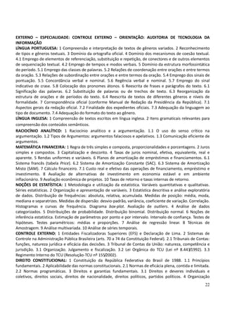 22
EXTERNO – ESPECIALIDADE: CONTROLE EXTERNO – ORIENTAÇÃO: AUDITORIA DE TECNOLOGIA DA
INFORMAÇÃO
LÍNGUA PORTUGUESA: 1 Compreensão e interpretação de textos de gêneros variados. 2 Reconhecimento
de tipos e gêneros textuais. 3 Domínio da ortografia oficial. 4 Domínio dos mecanismos de coesão textual.
4.1 Emprego de elementos de referenciação, substituição e repetição, de conectores e de outros elementos
de sequenciação textual. 4.2 Emprego de tempos e modos verbais. 5 Domínio da estrutura morfossintática
do período. 5.1 Emprego das classes de palavras. 5.2 Relações de coordenação entre orações e entre termos
da oração. 5.3 Relações de subordinação entre orações e entre termos da oração. 5.4 Emprego dos sinais de
pontuação. 5.5 Concordância verbal e nominal. 5.6 Regência verbal e nominal. 5.7 Emprego do sinal
indicativo de crase. 5.8 Colocação dos pronomes átonos. 6 Reescrita de frases e parágrafos do texto. 6.1
Significação das palavras. 6.2 Substituição de palavras ou de trechos de texto. 6.3 Reorganização da
estrutura de orações e de períodos do texto. 6.4 Reescrita de textos de diferentes gêneros e níveis de
formalidade. 7 Correspondência oficial (conforme Manual de Redação da Presidência da República). 7.1
Aspectos gerais da redação oficial. 7.2 Finalidade dos expedientes oficiais. 7.3 Adequação da linguagem ao
tipo de documento. 7.4 Adequação do formato do texto ao gênero.
LÍNGUA INGLESA: 1 Compreensão de textos escritos em língua inglesa. 2 Itens gramaticais relevantes para
compreensão dos conteúdos semânticos.
RACIOCÍNIO ANALÍTICO: 1 Raciocínio analítico e a argumentação. 1.1 O uso do senso crítico na
argumentação. 1.2 Tipos de Argumentos: argumentos falaciosos e apelativos. 1.3 Comunicação eficiente de
argumentos.
MATEMÁTICA FINANCEIRA: 1 Regra de três simples e composta, proporcionalidades e porcentagens. 2 Juros
simples e compostos. 3 Capitalização e desconto. 4 Taxas de juros nominal, efetiva, equivalente, real e
aparente. 5 Rendas uniformes e variáveis. 6 Planos de amortização de empréstimos e financiamentos. 6.1
Sistema francês (tabela Price). 6.2 Sistema de Amortização Constante (SAC). 6.3 Sistema de Amortização
Misto (SAM). 7 Cálculo financeiro. 7.1 Custo real e efetivo das operações de financiamento, empréstimo e
investimento. 8 Avaliação de alternativas de investimento em economia estável e em ambiente
inflacionário. 9 Avaliação econômica de projetos. 10 Taxas de retorno e taxas internas de retorno.
NOÇÕES DE ESTATÍSTICA: 1 Metodologia e utilização da estatística. Variáveis quantitativas e qualitativas.
Séries estatísticas. 2 Organização e apresentação de variáveis. 3 Estatística descritiva e análise exploratória
de dados. Distribuição de frequências: absoluta, relativa, acumulada. Medidas de posição: média, moda,
mediana e separatrizes. Medidas de dispersão: desvio-padrão, variância, coeficiente de variação. Correlação.
Histogramas e curvas de frequência. Diagrama box-plot. Avaliação de outliers. 4 Análise de dados
categorizados. 5 Distribuições de probabilidade. Distribuição binomial. Distribuição normal. 6 Noções de
inferência estatística. Estimação de parâmetros por ponto e por intervalo. Intervalo de confiança. Testes de
hipóteses. Testes paramétricos: médias e proporções. 7 Análise de regressão linear. 8 Técnicas de
Amostragem. 9 Análise multivariada. 10 Análise de séries temporais.
CONTROLE EXTERNO: 1 Entidades Fiscalizadoras Superiores (EFS) e Declaração de Lima. 2 Sistemas de
Controle na Administração Pública Brasileira (arts. 70 a 74 da Constituição Federal). 2.1 Tribunais de Contas:
funções, natureza jurídica e eficácia das decisões. 3 Tribunal de Contas da União: natureza, competência e
jurisdição. 3.1 Organização. Julgamento e fiscalização. 3.2 Lei Orgânica do TCU (Lei nº 8.443/1992). 3.3
Regimento Interno do TCU (Resolução-TCU nº 155/2002).
DIREITO CONSTITUCIONAL: 1 Constituição da República Federativa do Brasil de 1988. 1.1 Princípios
fundamentais. 2 Aplicabilidade das normas constitucionais. 2.1 Normas de eficácia plena, contida e limitada.
2.2 Normas programáticas. 3 Direitos e garantias fundamentais. 3.1 Direitos e deveres individuais e
coletivos, direitos sociais, direitos de nacionalidade, direitos políticos, partidos políticos. 4 Organização
 