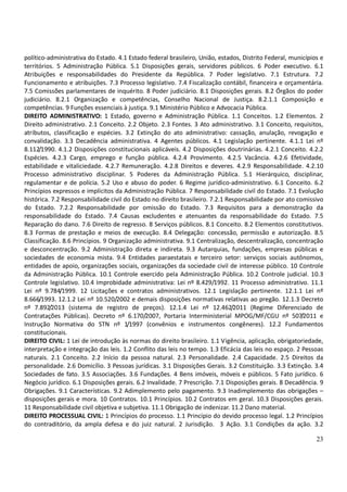 23
político-administrativa do Estado. 4.1 Estado federal brasileiro, União, estados, Distrito Federal, municípios e
territórios. 5 Administração Pública. 5.1 Disposições gerais, servidores públicos. 6 Poder executivo. 6.1
Atribuições e responsabilidades do Presidente da República. 7 Poder legislativo. 7.1 Estrutura. 7.2
Funcionamento e atribuições. 7.3 Processo legislativo. 7.4 Fiscalização contábil, financeira e orçamentária.
7.5 Comissões parlamentares de inquérito. 8 Poder judiciário. 8.1 Disposições gerais. 8.2 Órgãos do poder
judiciário. 8.2.1 Organização e competências, Conselho Nacional de Justiça. 8.2.1.1 Composição e
competências. 9 Funções essenciais à justiça. 9.1 Ministério Público e Advocacia Pública.
DIREITO ADMINISTRATIVO: 1 Estado, governo e Administração Pública. 1.1 Conceitos. 1.2 Elementos. 2
Direito administrativo. 2.1 Conceito. 2.2 Objeto. 2.3 Fontes. 3 Ato administrativo. 3.1 Conceito, requisitos,
atributos, classificação e espécies. 3.2 Extinção do ato administrativo: cassação, anulação, revogação e
convalidação. 3.3 Decadência administrativa. 4 Agentes públicos. 4.1 Legislação pertinente. 4.1.1 Lei nº
8.112/1990. 4.1.2 Disposições constitucionais aplicáveis. 4.2 Disposições doutrinárias. 4.2.1 Conceito. 4.2.2
Espécies. 4.2.3 Cargo, emprego e função pública. 4.2.4 Provimento. 4.2.5 Vacância. 4.2.6 Efetividade,
estabilidade e vitaliciedade. 4.2.7 Remuneração. 4.2.8 Direitos e deveres. 4.2.9 Responsabilidade. 4.2.10
Processo administrativo disciplinar. 5 Poderes da Administração Pública. 5.1 Hierárquico, disciplinar,
regulamentar e de polícia. 5.2 Uso e abuso do poder. 6 Regime jurídico-administrativo. 6.1 Conceito. 6.2
Princípios expressos e implícitos da Administração Pública. 7 Responsabilidade civil do Estado. 7.1 Evolução
histórica. 7.2 Responsabilidade civil do Estado no direito brasileiro. 7.2.1 Responsabilidade por ato comissivo
do Estado. 7.2.2 Responsabilidade por omissão do Estado. 7.3 Requisitos para a demonstração da
responsabilidade do Estado. 7.4 Causas excludentes e atenuantes da responsabilidade do Estado. 7.5
Reparação do dano. 7.6 Direito de regresso. 8 Serviços públicos. 8.1 Conceito. 8.2 Elementos constitutivos.
8.3 Formas de prestação e meios de execução. 8.4 Delegação: concessão, permissão e autorização. 8.5
Classificação. 8.6 Princípios. 9 Organização administrativa. 9.1 Centralização, descentralização, concentração
e desconcentração. 9.2 Administração direta e indireta. 9.3 Autarquias, fundações, empresas públicas e
sociedades de economia mista. 9.4 Entidades paraestatais e terceiro setor: serviços sociais autônomos,
entidades de apoio, organizações sociais, organizações da sociedade civil de interesse público. 10 Controle
da Administração Pública. 10.1 Controle exercido pela Administração Pública. 10.2 Controle judicial. 10.3
Controle legislativo. 10.4 Improbidade administrativa: Lei nº 8.429/1992. 11 Processo administrativo. 11.1
Lei nº 9.784/1999. 12 Licitações e contratos administrativos. 12.1 Legislação pertinente. 12.1.1 Lei nº
8.666/1993. 12.1.2 Lei nº 10.520/2002 e demais disposições normativas relativas ao pregão. 12.1.3 Decreto
nº 7.892/2013 (sistema de registro de preços). 12.1.4 Lei nº 12.462/2011 (Regime Diferenciado de
Contratações Públicas). Decreto nº 6.170/2007, Portaria Interministerial MPOG/MF/CGU nº 507/2011 e
Instrução Normativa do STN nº 1/1997 (convênios e instrumentos congêneres). 12.2 Fundamentos
constitucionais.
DIREITO CIVIL: 1 Lei de introdução às normas do direito brasileiro. 1.1 Vigência, aplicação, obrigatoriedade,
interpretação e integração das leis. 1.2 Conflito das leis no tempo. 1.3 Eficácia das leis no espaço. 2 Pessoas
naturais. 2.1 Conceito. 2.2 Início da pessoa natural. 2.3 Personalidade. 2.4 Capacidade. 2.5 Direitos da
personalidade. 2.6 Domicílio. 3 Pessoas jurídicas. 3.1 Disposições Gerais. 3.2 Constituição. 3.3 Extinção. 3.4
Sociedades de fato. 3.5 Associações. 3.6 Fundações. 4 Bens imóveis, móveis e públicos. 5 Fato jurídico. 6
Negócio jurídico. 6.1 Disposições gerais. 6.2 Invalidade. 7 Prescrição. 7.1 Disposições gerais. 8 Decadência. 9
Obrigações. 9.1 Características. 9.2 Adimplemento pelo pagamento. 9.3 Inadimplemento das obrigações –
disposições gerais e mora. 10 Contratos. 10.1 Princípios. 10.2 Contratos em geral. 10.3 Disposições gerais.
11 Responsabilidade civil objetiva e subjetiva. 11.1 Obrigação de indenizar. 11.2 Dano material.
DIREITO PROCESSUAL CIVIL: 1 Princípios do processo. 1.1 Princípio do devido processo legal. 1.2 Princípios
do contraditório, da ampla defesa e do juiz natural. 2 Jurisdição. 3 Ação. 3.1 Condições da ação. 3.2
 