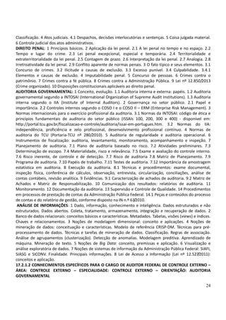 24
Classificação. 4 Atos judiciais. 4.1 Despachos, decisões interlocutórias e sentenças. 5 Coisa julgada material.
6 Controle judicial dos atos administrativos.
DIREITO PENAL: 1 Princípios básicos. 2 Aplicação da lei penal. 2.1 A lei penal no tempo e no espaço. 2.2
Tempo e lugar do crime. 2.3 Lei penal excepcional, especial e temporária. 2.4 Territorialidade e
extraterritorialidade da lei penal. 2.5 Contagem de prazo. 2.6 Interpretação da lei penal. 2.7 Analogia. 2.8
Irretroatividade da lei penal. 2.9 Conflito aparente de normas penais. 3 O fato típico e seus elementos. 3.1
Concurso de crimes. 3.2 Ilicitude e causas de exclusão. 3.3 Excesso punível. 3.4 Culpabilidade. 3.4.1
Elementos e causas de exclusão. 4 Imputabilidade penal. 5 Concurso de pessoas. 6 Crimes contra o
patrimônio. 7 Crimes contra a fé pública. 8 Crimes contra a Administração Pública. 9 Lei nº 12.850/2013
(Crime organizado). 10 Disposições constitucionais aplicáveis ao direito penal.
AUDITORIA GOVERNAMENTAL: 1 Conceito, evolução. 1.1 Auditoria interna e externa: papéis. 1.2 Auditoria
governamental segundo a INTOSAI (International Organization of Supreme Audit Institutions). 1.3 Auditoria
interna segundo o IIA (Institute of Internal Auditors). 2 Governança no setor público. 2.1 Papel e
importância. 2.2 Controles internos segundo o COSO I e o COSO II – ERM (Enterprise Risk Management). 3
Normas internacionais para o exercício profissional da auditoria. 3.1 Normas da INTOSAI: código de ética e
princípios fundamentais de auditoria do setor público (ISSAIs 100, 200, 300 e 400) - disponível em:
http://portal.tcu.gov.br/fiscalizacao-e-controle/auditoria/issai-em-portugues.htm. 3.2 Normas do IIA:
independência, proficiência e zelo profissional, desenvolvimento profissional contínuo. 4 Normas de
auditoria do TCU (Portaria-TCU nº 280/2010). 5 Auditoria de regularidade e auditoria operacional. 6
Instrumentos de fiscalização: auditoria, levantamento, monitoramento, acompanhamento e inspeção. 7
Planejamento de auditoria. 7.1 Plano de auditoria baseado no risco. 7.2 Atividades preliminares. 7.3
Determinação de escopo. 7.4 Materialidade, risco e relevância. 7.5 Exame e avaliação do controle interno.
7.6 Risco inerente, de controle e de detecção. 7.7 Risco de auditoria 7.8 Matriz de Planejamento. 7.9
Programa de auditoria. 7.10 Papéis de trabalho. 7.11 Testes de auditoria. 7.12 Importância da amostragem
estatística em auditoria. 8 Execução da auditoria. 8.1 Técnicas e procedimentos: exame documental,
inspeção física, conferência de cálculos, observação, entrevista, circularização, conciliações, análise de
contas contábeis, revisão analítica. 9 Evidências. 9.1 Caracterização de achados de auditoria. 9.2 Matriz de
Achados e Matriz de Responsabilização. 10 Comunicação dos resultados: relatórios de auditoria. 11
Monitoramento. 12 Documentação da auditoria. 13 Supervisão e Controle de Qualidade. 14 Procedimentos
em processos de prestação de contas da Administração Pública Federal. 14.1 Peças e conteúdos do processo
de contas e do relatório de gestão, conforme disposto na IN n.º 63/2010.
ANÁLISE DE INFORMAÇÕES: 1 Dado, informação, conhecimento e inteligência. Dados estruturados e não
estruturados. Dados abertos. Coleta, tratamento, armazenamento, integração e recuperação de dados. 2
Banco de dados relacionais: conceitos básicos e características. Metadados. Tabelas, visões (views) e índices.
Chaves e relacionamentos. 3 Noções de modelagem dimensional: conceito e aplicações. 4 Noções de
mineração de dados: conceituação e características. Modelo de referência CRISP-DM. Técnicas para pré-
processamento de dados. Técnicas e tarefas de mineração de dados. Classificação. Regras de associação.
Análise de agrupamentos (clusterização). Detecção de anomalias. Modelagem preditiva. Aprendizado de
máquina. Mineração de texto. 5 Noções de Big Data: conceito, premissas e aplicação. 6 Visualização e
análise exploratória de dados. 7 Noções de sistemas de informação da Administração Pública Federal: SIAFI,
SIASG e SICONV. Finalidade. Principais informações. 8 Lei de Acesso a Informação (Lei nº 12.527/2011):
conceitos e aplicação.
17.2.1.2 CONHECIMENTOS ESPECÍFICOS PARA O CARGO DE AUDITOR FEDERAL DE CONTROLE EXTERNO –
ÁREA: CONTROLE EXTERNO – ESPECIALIDADE: CONTROLE EXTERNO – ORIENTAÇÃO: AUDITORIA
GOVERNAMENTAL
 