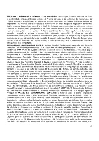 25
NOÇÕES DE ECONOMIA DO SETOR PÚBLICO E DA REGULAÇÃO: 1 Introdução: o sistema de contas nacionais
e as identidades macroeconômicas básicas. 1.1 Produto agregado e os problemas de mensuração. 1.2
Produto nominal x produto real. 1.3 Contas do sistema monetário. 1.4 Noções básicas do balanço de
pagamentos. 2 O modelo keynesiano básico: o multiplicador e o papel dos gastos do governo. 3 O modelo
IS/LM: impactos das políticas monetária e fiscal. 3.1 Políticas macroeconômicas em diferentes regimes
cambiais. 3.2 A avaliação do gasto público. 3.3 O financiamento do setor público no Brasil. 3.4 Conceitos de
regulação, desregulação e re-regulação. 4 Teoria econômica de indústrias reguladas. 5 Estrutura de
mercado, concorrência perfeita e monopolística, oligopólio, monopólio. 6 Falhas de mercado,
externalidades, bens públicos, assimetria de informação (seleção adversa e perigo moral). 7 Regulação e
formação de preços para estruturas de mercado de concorrência imperfeita. 8 Conceitos básicos sobre
regimes tarifários. 9 Tarifação por custo de serviço. 10 Tarifação por preço teto. 11 Regulação por incentivos.
12 Regulação para competição.
CONTABILIDADE: I CONTABILIDADE GERAL: 1 Princípios Contábeis Fundamentais (aprovados pelo Conselho
Federal de Contabilidade pela Resolução CFC n.º 750/1993, atualizada pela Resolução CFC nº 1.282/2010. 2
Deliberação CVM nº 29, de 05/02/86: estrutura conceitual básica da Contabilidade. 3 Principais grupos
usuários das demonstrações contábeis. 3.1 As responsabilidades da administração da entidade e do auditor
independente. 3.2 O parecer do auditor independente. 3.3 NBC T 11 – Normas de Auditoria Independente
das Demonstrações Contábeis. 4 Diferença entre regime de competência e regime de caixa. 4.1 Informações
sobre origem e aplicação de recursos. 5 Patrimônio. 5.1 Componentes patrimoniais: Ativo, Passivo e
Situação Líquida (ou Patrimônio Líquido). 6 Equação fundamental do Patrimônio. 7 Fatos contábeis e
respectivas variações patrimoniais. 8 Conta: conceito. 8.1 Débito, crédito e saldo. 8.2 Função e estrutura das
contas. 8.3 Contas patrimoniais e de resultado. 9 Balancete de verificação. 10 Apuração de resultados. 10.1
Controle de estoques e do custo das vendas. 11 Escrituração. 11.1 Sistema de partidas dobradas. 11.2
Escrituração de operações típicas. 12 Livros de escrituração: Diário e Razão. 12.1 Erros de escrituração e
suas correções. 13 Balanço patrimonial: obrigatoriedade e apresentação. 13.1 Conteúdo dos grupos e
subgrupos. 14 Classificação das contas. 14.1 Critérios de avaliação do Ativo e do Passivo. 14.2 Avaliação de
investimentos. 14.3 Levantamento do Balanço patrimonial. 15 Demonstração do resultado do exercício:
estrutura, características e elaboração. 16 Demonstração de lucros ou prejuízos acumulados: forma de
apresentação. 17 Demonstração de Mutações do Patrimônio Líquido: forma de apresentação. 18 Relatório
Anual da Administração. 18.1 Notas explicativas às demonstrações contábeis. 18.2 Conselho fiscal:
competência, deveres e responsabilidades, de acordo com a Lei nº 6.404/1976. 19 Demonstração de Fluxos
de Caixa: métodos direto e indireto. 20 Aspectos contratuais da Contabilidade. 20.1 Relação Agente e
Principal. II ANÁLISE DAS DEMONSTRAÇÕES CONTÁBEIS: 1 Retorno sobre o capital empregado:
componentes, retorno sobre o Ativo, alavancagem financeira e retorno sobre o Patrimônio Líquido. 1.1
Economic Value Aded – EVA (Lucro Residual). Ebitda. Indicadores. 2 Análise da lucratividade: análise da
formação do resultado, análise da Receita, análise dos custos dos produtos vendidos/serviços prestados,
análise das despesas e análise da variação. 2.1 Indicadores. 3 Análise de liquidez: análise do fluxo de caixa,
análise do ciclo operacional e análise do ciclo financeiro. 3.1 Indicadores. 4 Análise da estrutura de capital e
da solvência. 4.1 Indicadores e medidas de solvência. 5 Informações extraídas das Notas Explicativas. 6
Análise horizontal e vertical. 6.1 Análise de tendências. 6.2 Grupos de comparação. 7 Indicadores de
mercado. 8 Limitações da análise por indicadores. 9 Considerações de natureza não-financeira (qualitativa).
10. Noções de Auditoria financeira (Normas Técnicas de Auditoria - NBC TA). 10.1 Estrutura conceitual. 10.2
Objetivos gerais da auditoria do auditor independente e a condução da auditoria em conformidade com
normas de auditoria. 10.3 Documentação de auditoria. 10.4 Planejamento da auditoria de demonstrações
contábeis. 10.5 Resposta do auditor aos riscos avaliados 10.6 Evidência de auditoria 10.7 Formação da
 