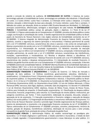 26
opinião e emissão do relatório de auditoria. III CONTABILIDADE DE CUSTOS: 1 Sistemas de custos:
terminologia aplicada à Contabilidade de Custos, terminologia em entidades não industriais. 2 Classificação
de custos. 2.1 Custos diretos: custos fixos e variáveis. 2.2 Distinção entre custos e despesas. 2.3 Custos
indiretos: alocação e determinação da base para alocação. 2.4 Custos indiretos: custos fixos e variáveis. 3
Métodos de custeio: por absorção, direto ou variável e ABC (Custeio Baseado por Atividades). 3.1 Definição,
principais características, diferenciação, vantagens e desvantagens de cada método. IV CONTABILIDADE
PÚBLICA: 1 Contabilidade pública: campo de aplicação, objeto e objetivos. 1.1 Título IX da Lei nº
4.320/1964. 1.2 Tópicos selecionados da Lei Complementar nº 101/2000: conceitos de dívida pública e restos
a pagar, escrituração e consolidação das contas. 2 Gestão organizacional da contabilidade pública no Brasil:
papéis da Secretaria do Tesouro Nacional e dos órgãos setoriais de Contabilidade constantes da Lei nº
10.180/2001. 3 Sistema Integrado de Administração Financeira do Governo Federal (SIAFI): conceito,
objetivos, usuários e segurança do sistema (princípios e instrumentos). 4 Balanço patrimonial de acordo
com a Lei nº 4.320/1964: estrutura, características dos ativos e passivos e das contas de compensação. 5
Balanço orçamentário de acordo com a Lei nº 4.320/1964: estrutura, características das receitas e despesas
orçamentárias. 5.1 Interpretação do resultado orçamentário. 5.2 Relatório resumido da execução
orçamentária a que se refere à Lei Complementar nº 101/2000: estrutura, composição. 6 Demonstração das
variações patrimoniais, de acordo com a Lei nº 4.320/1964: estrutura, características das interferências,
mutações, superveniências e insubsistências. 6.1 Receitas e despesas efetivas e não-efetivas. 6.2
Interpretação do resultado patrimonial. 7 Balanço financeiro de acordo com a Lei nº 4.320/1964: estrutura,
características das receitas e despesas extraorçamentárias. 7.1 Interpretação do resultado financeiro. 8
Relatório de gestão fiscal de acordo com a Lei Complementar nº 101/2000: estrutura, composição. 9 Decreto
6.976/2009 (sistema de contabilidade federal). 10 NBCASP (Normas Brasileiras de Contabilidade Aplicadas ao
Setor Público): NBC T 16.1 a 16.11 do Conselho Federal de Contabilidade. 11 Manual de Contabilidade do
Setor Público, 6ª Ed. (Portaria Conjunta STN/SOF nº 1 de 10/12/2014)
ADMINISTRAÇÃO FINANCEIRA E ORÇAMENTÁRIA: 1 Funções do Governo. 1.1 Falhas de mercado e
produção de bens públicos. 1.2 Políticas econômicas governamentais (alocativa, distributiva e
estabilizadora). 1.3 Federalismo Fiscal. 2 Orçamento público: conceitos e princípios. 2.1 Evolução conceitual
do orçamento público. 2.2 Orçamento-Programa: fundamentos e técnicas. 3 Orçamento público no Brasil:
Títulos I, IV, V e VI da Lei nº 4.320/1964. 3.1 Orçamento na Constituição de 1988: Plano Plurianual (PPA), Lei
de Diretrizes Orçamentárias (LDO), Lei Orçamentária Anual (LOA). 3.2 Leis de Créditos Adicionais. 4 Plano
Plurianual (PPA): estrutura, base legal, objetivos, conteúdo, tipos de programas. 4.1 Decreto nº 2.829/1998.
5 Lei de Diretrizes Orçamentárias (LDO): objetivos, Anexos de Metas Fiscais, Anexos de Riscos Fiscais,
critérios para limitação de empenho. 6 Classificações orçamentárias. 6.1 Classificação da despesa pública:
institucional, funcional, programática, pela natureza. 6.2 Classificação da receita pública: institucional, por
categorias econômicas, por fontes. 7 Ciclo orçamentário: elaboração da proposta, discussão, votação e
aprovação da lei de orçamento. 7.1 Execução orçamentária e financeira: estágios e execução da despesa
pública e da receita pública. 7.2 Programação de desembolso e mecanismos retificadores do orçamento. 7.3
Conta Única do Tesouro Nacional: conceito e previsão legal. 8 Gestão organizacional das finanças públicas:
sistema de planejamento e orçamento e de programação financeira constantes da Lei nº 10.180/2001. 9
Tópicos selecionados da Lei Complementar nº 101/2000: princípios, conceitos, planejamento, renúncia de
receitas, geração de despesas, transferências voluntárias, destinação de recursos para o setor privado,
transparência da gestão fiscal, prestação de contas e fiscalização da gestão fiscal.
ADMINISTRAÇÃO PÚBLICA: 1 Administração Pública: do modelo racional-legal ao paradigma pós-
burocrático. 1.1 O Estado oligárquico e patrimonial, o Estado autoritário e burocrático, o Estado do bem
estar, o Estado regulador. 2 Empreendedorismo governamental e novas lideranças no setor público. 2.1
 