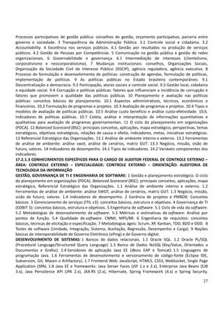 27
Processos participativos de gestão pública: conselhos de gestão, orçamento participativo, parceria entre
governo e sociedade. 3 Transparência da Administração Pública. 3.1 Controle social e cidadania. 3.2
Accountability. 4 Excelência nos serviços públicos. 4.1 Gestão por resultados na produção de serviços
públicos. 4.2 Gestão de Pessoas por Competências. 5 Comunicação na gestão pública e gestão de redes
organizacionais. 6 Governabilidade e governança. 6.1 Intermediação de interesses (clientelismo,
corporativismo e neocorporativismo). 7 Mudanças institucionais: conselhos, Organizações Sociais,
Organização da Sociedade Civil de Interesse Público (OSCIP), agência reguladora, agência executiva. 8
Processo de formulação e desenvolvimento de políticas: construção de agendas, formulação de políticas,
implementação de políticas. 9 As políticas públicas no Estado brasileiro contemporâneo. 9.1
Descentralização e democracia. 9.2 Participação, atores sociais e controle social. 9.3 Gestão local, cidadania
e equidade social. 9.4 Corrupção e políticas públicas: fatores que influenciam a incidência de corrupção e
fatores que promovem a qualidade das políticas públicas. 10 Planejamento e avaliação nas políticas
públicas: conceitos básicos de planejamento. 10.1 Aspectos administrativos, técnicos, econômicos e
financeiros. 10.2 Formulação de programas e projetos. 10.3 Avaliação de programas e projetos. 10.4 Tipos e
modelos de avaliação de políticas públicas. 10.5 Análise custo benefício e análise custo-efetividade. 10.6.
Indicadores de políticas públicas. 10.7 Coleta, análise e interpretação de informações quantitativas e
qualitativas para avaliação de programas governamentais. 11 O ciclo do planejamento em organizações
(PDCA). 12 Balanced Scorecard (BSC): principais conceitos, aplicações, mapa estratégico, perspectivas, temas
estratégicos, objetivos estratégicos, relações de causa e efeito, indicadores, metas, iniciativas estratégicas.
13 Referencial Estratégico das Organizações. 13.1 Análise de ambiente interno e externo. 13.2 Ferramentas
de análise de ambiente: análise swot, análise de cenários, matriz GUT. 13.3 Negócio, missão, visão de
futuro, valores. 14 Indicadores de desempenho. 14.1 Tipos de indicadores. 14.2 Variáveis componentes dos
indicadores.
17.2.1.3 CONHECIMENTOS ESPECÍFICOS PARA O CARGO DE AUDITOR FEDERAL DE CONTROLE EXTERNO –
ÁREA: CONTROLE EXTERNO – ESPECIALIDADE: CONTROLE EXTERNO – ORIENTAÇÃO: AUDITORIA DE
TECNOLOGIA DA INFORMAÇÃO
GESTÃO, GOVERNANÇA DE TI E ENGENHARIA DE SOFTWARE: 1 Gestão e planejamento estratégico. O ciclo
do planejamento em organizações (PDCA). Balanced Scorecard (BSC): principais conceitos, aplicações, mapa
estratégico, Referencial Estratégico das Organizações. 1.1 Análise de ambiente interno e externo. 1.2
Ferramentas de análise de ambiente: análise SWOT, análise de cenários, matriz GUT. 1.3 Negócio, missão,
visão de futuro, valores. 1.4 Indicadores de desempenho. 2 Gerência de projetos e PMBOK: Conceitos
básicos. 3 Gerenciamento de serviços (ITIL v3): conceitos básicos, estrutura e objetivos. 4 Governança de TI
(COBIT 5): conceitos básicos, estrutura e objetivos. 5 Engenharia de software. 5.1 Ciclo de vida do software.
5.2 Metodologias de desenvolvimento de software. 5.3 Métricas e estimativas de software: Análise por
pontos de função. 5.4 Qualidade de software. CMMI, MPS/BR. 6 Engenharia de requisitos: conceitos
básicos, técnicas de elicitação e especificação. 7 Metodologias ágeis: Scrum, XP, Kanban, TDD, BDD e DDD. 8
Testes de software (Unidade, Integração, Sistema, Aceitação, Regressão, Desempenho e Carga). 9 Noções
básicas de interoperabilidade de Governo Eletrônico (ePing) e de Governo digital.
DESENVOLVIMENTO DE SISTEMAS: 1 Bancos de dados relacionais. 1.1 Oracle SQL. 1.2 Oracle PL/SQL
(Procedural Language/Structured Query Language) 1.3 Banco de Dados NoSQL (Key/Value, Orientados a
Documentos e Grafos). 1.4 Servidores de aplicação Java EE (JBoss EAP e Tomcat). 1.5 Linguagens de
programação Java. 1.6 Ferramentas de desenvolvimento e versionamento de código-fonte (Eclipse IDE,
Subversion, Git, Maven e Artifactory). 1.7 Frontend Web: JavaScript, HTML5, CSS3, WebSocket, Single Page
Application (SPA). 1.8 Java EE e frameworks: Java Server Faces (JSF 1.x e 2.x), Enterprise Java Beans (EJB
3.x), Java Persistence API (JPA 2.x), JAX-RS (2.x), Hibernate, Spring Framework (4.x) e Spring Security.
 