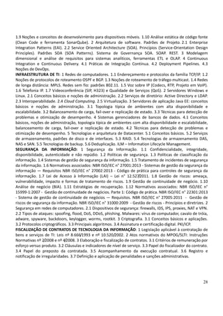 28
1.9 Noções e conceitos de desenvolvimento para dispositivos móveis. 1.10 Análise estática de código fonte
(Clean Code e ferramenta SonarQube). 2 Arquitetura de software. Padrões de Projeto. 2.1 Enterprise
Integration Patterns (EAI). 2.2 Service Oriented Architecture (SOA). Princípios (Service-Orientation Design
Principles). Padrões SOA (SOA Patterns). Sistema de Governança SOA. SOAP. REST. 3 Modelagem
dimensional e análise de requisitos para sistemas analíticos, ferramentas ETL e OLAP. 4 Continuous
Integration e Continuous Delivery. 4.1 Práticas de Integração Contínua. 4.2 Deployment Pipelines. 4.3
Noções de DevOps.
INFRAESTRUTURA DE TI: 1 Redes de computadores. 1.1 Endereçamento e protocolos da família TCP/IP. 1.2
Noções de protocolos de roteamento OSPF e BGP. 1.3 Noções de roteamento de tráfego multicast. 1.4 Redes
de longa distância: MPLS. Redes sem fio: padrões 802.11. 1.5 Voz sobre IP (Codecs, RTP, Projeto em VoIP).
1.6 Telefonia IP. 1.7 Videoconferência (SIP, H323) e Qualidade de Serviços (QoS). 2 Servidores Windows e
Linux. 2.1 Conceitos básicos e noções de administração. 2.2 Serviços de diretório: Active Directory e LDAP.
2.3 Interoperabilidade. 2.4 Cloud Computing. 2.5 Virtualização. 3 Servidores de aplicação Java EE: conceitos
básicos e noções de administração. 3.1 Topologia típica de ambientes com alta disponibilidade e
escalabilidade. 3.2 Balanceamento de carga, fail-over e replicação de estado. 3.3 Técnicas para detecção de
problemas e otimização de desempenho. 4 Sistemas gerenciadores de bancos de dados. 4.1 Conceitos
básicos, noções de administração, topologia típica de ambientes com alta disponibilidade e escalabilidade,
balanceamento de carga, fail-over e replicação de estado. 4.2 Técnicas para detecção de problemas e
otimização de desempenho. 5 Tecnologias e arquitetura de Datacenter. 5.1 Conceitos básicos. 5.2 Serviços
de armazenamento, padrões de disco e de interfaces. 5.3 RAID. 5.4 Tecnologias de armazenamento DAS,
NAS e SAN. 5.5 Tecnologias de backup. 5.6 Deduplicação. ILM – Information Lifecycle Management.
SEGURANÇA DA INFORMAÇÃO: 1 Segurança da Informação. 1.1 Confidencialidade, integridade,
disponibilidade, autenticidade e não repúdio. 1.2 Políticas de segurança. 1.3 Políticas de classificação da
informação. 1.4 Sistemas de gestão de segurança da informação. 1.5 Tratamento de incidentes de segurança
da informação. 1.6 Normativos associados: NBR ISO/IEC n° 27001:2013 - Sistemas de gestão da segurança da
informação — Requisitos NBR ISO/IEC n° 27002:2013 - Código de prática para controles de segurança da
informação. 1.7 Lei de Acesso à Informação (LAI) – Lei n° 12.527/2011. 1.8 Gestão de riscos: ameaça,
vulnerabilidade, impacto e formas de tratamento de riscos. 1.9 Gestão de continuidade de negócio. 1.10
Análise de negócio (BIA). 1.11 Estratégias de recuperação. 1.12 Normativos associados: NBR ISO/IEC n°
15999-1:2007 - Gestão de continuidade de negócios. Parte 1: Código de prática. NBR ISO/IEC n° 22301:2013
- Sistema de gestão de continuidade de negócios — Requisitos. NBR ISO/IEC n° 27005:2011 - Gestão de
riscos de segurança da informação. NBR ISO/IEC n° 31000:2009 - Gestão de riscos - Princípios e diretrizes. 2
Segurança em redes de computadores. 2.1 Dispositivos de segurança: firewalls, IDS, IPS, proxies, NAT e VPN.
2.2 Tipos de ataques: spoofing, flood, DoS, DDoS, phishing. Malwares: vírus de computador, cavalo de tróia,
adware, spyware, backdoors, keylogger, worms, rootkit. 3 Criptografia. 3.1 Conceitos básicos e aplicações.
3.2 Protocolos criptográficos. 3.3 Principais algoritmos. 3.4 Assinatura e certificação digital. PKI/ICP.
FISCALIZAÇÃO DE CONTRATOS DE TECNOLOGIA DA INFORMAÇÃO: 1 Legislação aplicável à contratação de
bens e serviços de TI: Leis nº 8.666/1993 e nº 10.520/2002. 2 Atos normativos do MPOG/SLTI: Instruções
Normativas nº 2/2008 e nº 4/2008. 3 Elaboração e fiscalização de contratos. 3.1 Critérios de remuneração por
esforço versus produto. 3.2 Cláusulas e indicadores de nível de serviço. 3.3 Papel do fiscalizador do contrato.
3.4 Papel do preposto da contratada. 3.5 Acompanhamento da execução contratual. 3.6 Registro e
notificação de irregularidades. 3.7 Definição e aplicação de penalidades e sanções administrativas.
 