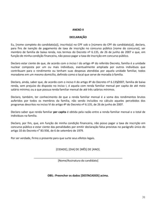31
ANEXO II
DECLARAÇÃO
Eu, [nome completo do candidato(a)], inscrito(a) no CPF sob o [número do CPF do candidato(a)], declaro,
para fins de isenção de pagamento de taxa de inscrição no concurso público [nome do concurso], ser
membro de família de baixa renda, nos termos do Decreto nº 6.135, de 26 de junho de 2007 e que, em
função de minha condição financeira, não posso pagar a taxa de inscrição em concurso público.
Declaro estar ciente de que, de acordo com o inciso I do artigo 4º do referido Decreto, família é a unidade
nuclear composta por um ou mais indivíduos, eventualmente ampliada por outros indivíduos que
contribuam para o rendimento ou tenham suas despesas atendidas por aquela unidade familiar, todos
moradores em um mesmo domicílio, definido como o local que serve de moradia à família.
Declaro, ainda, saber que, de acordo com o inciso II do artigo 4º do Decreto nº 6.135/2007, família de baixa
renda, sem prejuízo do disposto no inciso I, é aquela com renda familiar mensal per capita de até meio
salário mínimo; ou a que possua renda familiar mensal de até três salários mínimos.
Declaro, também, ter conhecimento de que a renda familiar mensal é a soma dos rendimentos brutos
auferidos por todos os membros da família, não sendo incluídos no cálculo aqueles percebidos dos
programas descritos no inciso VI do artigo 4º do Decreto nº 6.135, de 26 de junho de 2007.
Declaro saber que renda familiar per capita é obtida pela razão entre a renda familiar mensal e o total de
indivíduos na família.
Declaro, por fim, que, em função de minha condição financeira, não posso pagar a taxa de inscrição em
concurso público e estar ciente das penalidades por emitir declaração falsa previstas no parágrafo único do
artigo 10 do Decreto no
83.936, de 6 de setembro de 1979.
Por ser verdade, firmo o presente para que surte seus efeitos legais.
[CIDADE], [DIA] DE [MÊS] DE [ANO].
__________________________________________________________
[Nome/Assinatura do candidato]
OBS.: Preencher os dados [DESTACADOS] acima.
 