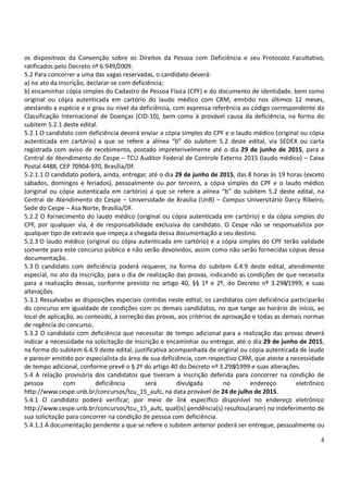 4
os dispositivos da Convenção sobre os Direitos da Pessoa com Deficiência e seu Protocolo Facultativo,
ratificados pelo Decreto nº 6.949/2009.
5.2 Para concorrer a uma das vagas reservadas, o candidato deverá:
a) no ato da inscrição, declarar-se com deficiência;
b) encaminhar cópia simples do Cadastro de Pessoa Física (CPF) e do documento de identidade, bem como
original ou cópia autenticada em cartório do laudo médico com CRM, emitido nos últimos 12 meses,
atestando a espécie e o grau ou nível da deficiência, com expressa referência ao código correspondente da
Classificação Internacional de Doenças (CID-10), bem como à provável causa da deficiência, na forma do
subitem 5.2.1 deste edital.
5.2.1 O candidato com deficiência deverá enviar a cópia simples do CPF e o laudo médico (original ou cópia
autenticada em cartório) a que se refere a alínea “b” do subitem 5.2 deste edital, via SEDEX ou carta
registrada com aviso de recebimento, postado impreterivelmente até o dia 29 de junho de 2015, para a
Central de Atendimento do Cespe – TCU Auditor Federal de Controle Externo 2015 (laudo médico) – Caixa
Postal 4488, CEP 70904-970, Brasília/DF.
5.2.1.1 O candidato poderá, ainda, entregar, até o dia 29 de junho de 2015, das 8 horas às 19 horas (exceto
sábados, domingos e feriados), pessoalmente ou por terceiro, a cópia simples do CPF e o laudo médico
(original ou cópia autenticada em cartório) a que se refere a alínea “b” do subitem 5.2 deste edital, na
Central de Atendimento do Cespe – Universidade de Brasília (UnB) – Campus Universitário Darcy Ribeiro,
Sede do Cespe – Asa Norte, Brasília/DF.
5.2.2 O fornecimento do laudo médico (original ou cópia autenticada em cartório) e da cópia simples do
CPF, por qualquer via, é de responsabilidade exclusiva do candidato. O Cespe não se responsabiliza por
qualquer tipo de extravio que impeça a chegada dessa documentação a seu destino.
5.2.3 O laudo médico (original ou cópia autenticada em cartório) e a cópia simples do CPF terão validade
somente para este concurso público e não serão devolvidos, assim como não serão fornecidas cópias dessa
documentação.
5.3 O candidato com deficiência poderá requerer, na forma do subitem 6.4.9 deste edital, atendimento
especial, no ato da inscrição, para o dia de realização das provas, indicando as condições de que necessita
para a realização dessas, conforme previsto no artigo 40, §§ 1º e 2º, do Decreto nº 3.298/1999, e suas
alterações.
5.3.1 Ressalvadas as disposições especiais contidas neste edital, os candidatos com deficiência participarão
do concurso em igualdade de condições com os demais candidatos, no que tange ao horário de início, ao
local de aplicação, ao conteúdo, à correção das provas, aos critérios de aprovação e todas as demais normas
de regência do concurso.
5.3.2 O candidato com deficiência que necessitar de tempo adicional para a realização das provas deverá
indicar a necessidade na solicitação de inscrição e encaminhar ou entregar, até o dia 29 de junho de 2015,
na forma do subitem 6.4.9 deste edital, justificativa acompanhada de original ou cópia autenticada de laudo
e parecer emitido por especialista da área de sua deficiência, com respectivo CRM, que ateste a necessidade
de tempo adicional, conforme prevê o § 2º do artigo 40 do Decreto nº 3.298/1999 e suas alterações.
5.4 A relação provisória dos candidatos que tiveram a inscrição deferida para concorrer na condição de
pessoa com deficiência será divulgada no endereço eletrônico
http://www.cespe.unb.br/concursos/tcu_15_aufc, na data provável de 24 de julho de 2015.
5.4.1 O candidato poderá verificar, por meio de link específico disponível no endereço eletrônico
http://www.cespe.unb.br/concursos/tcu_15_aufc, qual(is) pendência(s) resultou(aram) no indeferimento de
sua solicitação para concorrer na condição de pessoa com deficiência.
5.4.1.1 A documentação pendente a que se refere o subitem anterior poderá ser entregue, pessoalmente ou
 