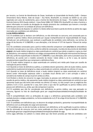 5
por terceiro, na Central de Atendimento do Cespe, localizada na Universidade de Brasília (UnB) – Campus
Universitário Darcy Ribeiro, Sede do Cespe – Asa Norte, Brasília/DF, ou enviada via SEDEX ou via carta
registrada com aviso de recebimento, para a Central de Atendimento do Cespe – TCU Auditor Federal de
Controle Externo 2015 (laudo médico) – Caixa Postal 4488, CEP 70904-970, Brasília/DF, em data e horários a
serem informados na ocasião da divulgação da relação provisória dos candidatos que tiveram a inscrição
deferida para concorrer na condição de pessoa com deficiência.
5.5 A inobservância do disposto no subitem 5.2 deste edital acarretará a perda do direito ao pleito das vagas
reservadas aos candidatos com deficiência.
5.6 DA PERÍCIA MÉDICA
5.6.1 O candidato que se declarar com deficiência, se não eliminado no concurso, será convocado para se
submeter à perícia médica oficial promovida por equipe multiprofissional de responsabilidade do Cespe,
formada por seis profissionais, que analisará a qualificação do candidato como deficiente, nos termos do
artigo 43 do Decreto nº 3.298/1999, e suas alterações, e da Súmula nº 377 do Superior Tribunal de Justiça
(STJ).
5.6.2 Os candidatos convocados para a perícia médica deverão comparecer com uma hora de antecedência
do horário marcado para o seu início, conforme edital de convocação, munidos de documento de identidade
original e de laudo médico (original ou cópia autenticada em cartório) que ateste a espécie e o grau ou nível
de deficiência, com expressa referência ao código correspondente da Classificação Internacional de Doenças
(CID-10), conforme especificado no Decreto nº 3.298/1999, e suas alterações, bem como à provável causa da
deficiência, de acordo com o modelo constante do Anexo I deste edital, e, se for o caso, de exames
complementares específicos que comprovem a deficiência física.
5.6.3 O laudo médico (original ou cópia autenticada em cartório) será retido pelo Cespe por ocasião da
realização da perícia médica.
5.6.4 Quando se tratar de deficiência auditiva, o candidato deverá apresentar, além do laudo médico, exame
audiométrico (audiometria) (original ou cópia autenticada em cartório), realizado nos últimos 12 meses.
5.6.5 Quando se tratar de deficiência visual, o laudo médico (original ou cópia autenticada em cartório)
deverá conter informações expressas sobre a acuidade visual aferida com e sem correção e sobre a
somatória da medida do campo visual em ambos os olhos.
5.6.6 Perderá o direito de concorrer às vagas reservadas às pessoas com deficiência o candidato que, por
ocasião da perícia médica, não apresentar laudo médico (original ou cópia autenticada em cartório) ou que
apresentar laudo que não tenha sido emitido nos últimos 12 meses, ou não cumprir com as exigências dos
subitens 5.6.4 e 5.6.5, quando for o caso, bem como o que não for qualificado na perícia médica como
pessoa com deficiência ou, ainda, que não comparecer à perícia.
5.6.7 O candidato que não for considerado com deficiência na perícia médica, caso seja aprovado no
concurso, figurará na lista de classificação geral por cargo/área/especialidade/orientação/localidade de
vaga.
5.6.8 A compatibilidade entre as atribuições do cargo e a deficiência apresentada pelo candidato será
avaliada durante o estágio probatório, na forma estabelecida no § 2º do artigo 43 do Decreto nº 3.298/1999,
e suas alterações.
5.6.9 O candidato com deficiência que, no decorrer do estágio probatório, apresentar incompatibilidade da
deficiência com as atribuições do cargo será exonerado.
5.7 O candidato que, no ato da inscrição, se declarar com deficiência, se for qualificado na perícia médica e
não for eliminado do concurso, terá seu nome publicado em lista à parte e figurará também na lista de
classificação geral por cargo/área/especialidade/orientação/localidade de vaga.
5.8 As vagas definidas no subitem 5.1 deste edital que não forem providas por falta de candidatos com
 