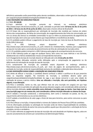 6
deficiência aprovados serão preenchidas pelos demais candidatos, observada a ordem geral de classificação
por cargo/área/especialidade/orientação/localidade de vaga.
6 DAS INSCRIÇÕES NO CONCURSO PÚBLICO
6.1 TAXA: R$ 160,00.
6.2 Será admitida a inscrição somente via internet, no endereço eletrônico
http://www.cespe.unb.br/concursos/tcu_15_aufc, solicitada no período entre 10 horas do dia 15 de junho
de 2015 e 18 horas do dia 29 de junho de 2015, observado o horário oficial de Brasília/DF.
6.2.1 O Cespe não se responsabilizará por solicitação de inscrição não recebida por motivos de ordem
técnica dos computadores, de falhas de comunicação, de congestionamento das linhas de comunicação, por
erro ou atraso dos bancos ou entidades conveniadas no que se refere ao processamento do pagamento da
taxa de inscrição, bem como por outros fatores que impossibilitem a transferência de dados.
6.2.2 O candidato poderá efetuar o pagamento da taxa de inscrição por meio da Guia de Recolhimento da
União (GRU Cobrança).
6.2.3 A GRU Cobrança estará disponível no endereço eletrônico
http://www.cespe.unb.br/concursos/tcu_15_aufc e deverá ser, imediatamente, impressa, para o pagamento
da taxa de inscrição após a conclusão do preenchimento da ficha de solicitação de inscrição online.
6.2.3.1 O candidato poderá reimprimir a GRU Cobrança pela página de acompanhamento do concurso.
6.2.4 A GRU Cobrança pode ser paga em qualquer banco, bem como nas casas lotéricas e nos Correios,
obedecendo aos critérios estabelecidos nesses correspondentes bancários.
6.2.5 O pagamento da taxa de inscrição deverá ser efetuado até o dia 15 de julho de 2015.
6.2.6 As inscrições efetuadas somente serão efetivadas após a comprovação de pagamento ou do
deferimento da solicitação de isenção da taxa de inscrição.
6.3 O comprovante de inscrição do candidato estará disponível no endereço eletrônico
http://www.cespe.unb.br/concursos/tcu_15_aufc, por meio da página de acompanhamento, após a
aceitação da inscrição, sendo de responsabilidade exclusiva do candidato a obtenção desse documento.
6.4 DAS DISPOSIÇÕES GERAIS SOBRE A INSCRIÇÃO NO CONCURSO PÚBLICO
6.4.1 Antes de efetuar a inscrição, o candidato deverá conhecer o edital e certificar-se de que preenche
todos os requisitos exigidos. No momento da inscrição, o candidato deverá optar pelo
cargo/área/especialidade/orientação/localidade da vaga a que deseja concorrer e por uma cidade de
realização de provas e perícia médica. Uma vez efetuada a inscrição, não será permitida, em hipótese
alguma, a sua alteração.
6.4.2 Para o candidato, isento ou não, que efetivar mais de uma inscrição em cargo(s) em que haja
sobreposição entre os períodos de aplicação das provas desse(s) cargo(s), será considerada válida somente a
última inscrição efetivada, sendo entendida como efetivada a inscrição paga ou isenta. Caso haja mais de
uma inscrição paga em um mesmo dia, será considerada a última inscrição efetuada no sistema do Cespe.
6.4.3 É vedada a inscrição condicional, a extemporânea, bem como a realizada via postal, via fax, via
requerimento administrativo ou via correio eletrônico.
6.4.4 É vedada a transferência do valor pago a título de taxa para terceiros, para outros concursos ou para
outro cargo.
6.4.5 Para efetuar a inscrição, é imprescindível o número do Cadastro de Pessoa Física (CPF) do candidato.
6.4.6 As informações prestadas na solicitação de inscrição serão de inteira responsabilidade do candidato,
dispondo o Cespe do direito de excluir do concurso público aquele que não preencher a solicitação de forma
completa, correta e verdadeira.
6.4.7 O valor referente ao pagamento da taxa de inscrição não será devolvido em hipótese alguma, salvo em
caso de cancelamento do certame por conveniência da Administração Pública.
 
