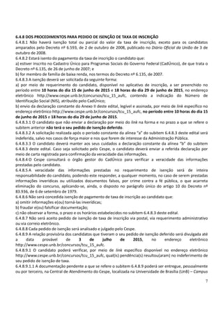 7
6.4.8 DOS PROCEDIMENTOS PARA PEDIDO DE ISENÇÃO DE TAXA DE INSCRIÇÃO
6.4.8.1 Não haverá isenção total ou parcial do valor da taxa de inscrição, exceto para os candidatos
amparados pelo Decreto nº 6.593, de 2 de outubro de 2008, publicado no Diário Oficial da União de 3 de
outubro de 2008.
6.4.8.2 Estará isento do pagamento da taxa de inscrição o candidato que:
a) estiver inscrito no Cadastro Único para Programas Sociais do Governo Federal (CadÚnico), de que trata o
Decreto nº 6.135, de 26 de junho de 2007; e
b) for membro de família de baixa renda, nos termos do Decreto nº 6.135, de 2007.
6.4.8.3 A isenção deverá ser solicitada da seguinte forma:
a) por meio de requerimento do candidato, disponível no aplicativo de inscrição, a ser preenchido no
período entre 10 horas do dia 15 de junho de 2015 e 18 horas do dia 29 de junho de 2015, no endereço
eletrônico http://www.cespe.unb.br/concursos/tcu_15_aufc, contendo a indicação do Número de
Identificação Social (NIS), atribuído pelo CadÚnico;
b) envio da declaração constante do Anexo II deste edital, legível e assinada, por meio de link específico no
endereço eletrônico http://www.cespe.unb.br/concursos/tcu_15_aufc, no período entre 10 horas do dia 15
de junho de 2015 e 18 horas do dia 29 de junho de 2015.
6.4.8.3.1 O candidato que não enviar a declaração por meio do link na forma e no prazo a que se refere o
subitem anterior não terá o seu pedido de isenção deferido.
6.4.8.3.2 A solicitação realizada após o período constante da alínea “a” do subitem 6.4.8.3 deste edital será
indeferida, salvo nos casos de força maior e nos que forem de interesse da Administração Pública.
6.4.8.3.3 O candidato deverá manter aos seus cuidados a declaração constante da alínea “b” do subitem
6.4.8.3 deste edital. Caso seja solicitado pelo Cespe, o candidato deverá enviar a referida declaração por
meio de carta registrada para confirmação da veracidade das informações.
6.4.8.4 O Cespe consultará o órgão gestor do CadÚnico para verificar a veracidade das informações
prestadas pelo candidato.
6.4.8.5 A veracidade das informações prestadas no requerimento de isenção será de inteira
responsabilidade do candidato, podendo este responder, a qualquer momento, no caso de serem prestadas
informações inverídicas ou utilizados documentos falsos, por crime contra a fé pública, o que acarreta
eliminação do concurso, aplicando-se, ainda, o disposto no parágrafo único do artigo 10 do Decreto nº
83.936, de 6 de setembro de 1979.
6.4.8.6 Não será concedida isenção de pagamento de taxa de inscrição ao candidato que:
a) omitir informações e(ou) torná-las inverídicas;
b) fraudar e(ou) falsificar documentação;
c) não observar a forma, o prazo e os horários estabelecidos no subitem 6.4.8.3 deste edital.
6.4.8.7 Não será aceito pedido de isenção de taxa de inscrição via postal, via requerimento administrativo
ou via correio eletrônico.
6.4.8.8 Cada pedido de isenção será analisado e julgado pelo Cespe.
6.4.8.9 A relação provisória dos candidatos que tiveram o seu pedido de isenção deferido será divulgada até
a data provável de 3 de julho de 2015, no endereço eletrônico
http://www.cespe.unb.br/concursos/tcu_15_aufc.
6.4.8.9.1 O candidato poderá verificar, por meio de link específico disponível no endereço eletrônico
http://www.cespe.unb.br/concursos/tcu_15_aufc, qual(is) pendência(s) resultou(aram) no indeferimento de
seu pedido de isenção de taxa.
6.4.8.9.1.1 A documentação pendente a que se refere o subitem 6.4.8.9 poderá ser entregue, pessoalmente
ou por terceiro, na Central de Atendimento do Cespe, localizada na Universidade de Brasília (UnB) – Campus
 