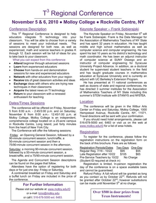 3
                           T Regional Conference
  November 5 & 6, 2010 ● Molloy College ● Rockville Centre, NY
Conference Description                                   Keynote Speaker – Frank Sobierajski
        3
  This T Regional Conference is designed to help            The Keynote Speaker on Friday, November 5th will
educators integrate TI technology into your              be Frank Sobierajski. Frank is the Data Manager for
classroom. You will be able to choose from a variety     the Association of Mathematics Teachers of NY State
of sessions to meet your individual needs. The           and has spent 32 years in education. He has taught
sessions are designed for both new, as well as           middle and high school mathematics as well as
experienced, math and science teachers in grades K       computer science and computer engineering. He has
through 12. Each session will be full of ideas for you   spent his last 10 years as his district’s technology and
to take back to your classroom.                          math coordinator. He has been an adjunct instructor
    What you can expect from this conference:            of computer science at SUNY Oswego and an
• Attend beginner through advanced sessions              instructor of computer engineering for Syracuse
• Learn from experienced educators                       University Project Advance. In addition, as a doctoral
• Choose from hands-on and demonstration                 student he supervised student teachers in the field
     sessions for new and experienced educators          and has taught graduate courses in mathematics
• Network with other educators from your region          education at Syracuse University and is currently an
• Receive lots of great classroom activities and ideas   adjunct with UC Berkeley's Extension Program.
• Exchange ideas with others who are trying new             He has presented at 11 national conferences as
     techniques in their classrooms                      well as dozens of state and regional conferences. He
• Acquire the latest news on TI technology               has directed 3 summer institutes for the Association
                                                         of Mathematics Teachers of NY State including this
• Return to your classroom with a renewed
                                                         summer’s STEM Institute with STANYS and NYSTEA.
     enthusiasm for teaching

Dates/Times Sessions                                     Location
                                                            The conference will be given in the Wilbur Arts
  The conference will be offered on Friday, November
                                                         Center on Friday and Saturday, Molloy College, 1000
5 from 8:00 a.m. - 2:45/3:00 p.m. and on Saturday,
                                                         Hempstead Avenue, Rockville Centre, NY, 11571.
November 6 from 8:00 a.m.- 12:45/1:00 p.m. at
                                                         Travel directions will be sent with your confirmation.
Molloy College. Molloy College is an independent,
                                                            If you should need hotel arrangements, please call
comprehensive college located on a 25-acre campus
                                                         516-678-5000 ext. 6483 or visit us on the web at
in Rockville Centre, Long Island, just forty minutes
                                                         www.molloy.edu/t3 for a list of area hotels.
from the heart of New York City.
  The Conference will offer the following sessions:
                                                         Registration
 Friday: an Opening General Session, followed by a
                                                            To register for the conference, please follow the
90-minute concurrent session, lunch/raffle, a
                                                         registration instructions on the registration form on
50-minute concurrent session and then a
                                                         the back of this brochure. Fees are as follows:
75/90-minute concurrent session in the afternoon.
                                                         Registration Periods/Dates Two Days One-Day
Saturday: a morning 90-minute concurrent session,
                                                         Regular Reg. 7/16 - 10/22         $95         $55
followed by a 50-minute concurrent session, a
                                                         Late Registration after 10/22    $105         $65
break/raffle, and a 75/90-minute concurrent session.
                                                         Pre-Service Teachers by 10/22        No Charge
  The Agenda and Concurrent Session descriptions         (Student ID required at check in)
can be found on the pages that follow.                      Registration is limited. In-person registration the
  Attendees have the option of registering for both      day of the conference is on a space available basis
days or for just one day: Friday or Saturday.            and cannot be guaranteed.
  A continental breakfast on Friday and Saturday and        Refund Policy: A full refund will be granted as long
a buffet lunch on Friday are included in the price of    as you contact us by October 22nd. Refunds will not
the conference.                                          be granted after October 22nd; however substitutions
                                                         can be made until November 5th at no charge.
            For Further Information
     Please visit our website at: www.molloy.edu/t3
           T3 or e-mail: lcino@molloy.edu
              Regional Conference Agenda                            Over $500 in door prizes from
           or call t: 516-678-5000 ext. 6483.                            Texas Instruments!
 
