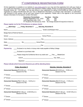 T3 CONFERENCE REGISTRATION FORM
On-line registration is available on our website at: www.molloy.edu/t3 or you may send this registration form with your check or
your credit card information or your purchase order payment to: Molloy College, Division of Continuing Education, PO Box 5002.,
Rockville Centre, NY 11571-5002. You may also phone in your registration by calling 516-678-5000 ext. 6206 or fax in your
registration by calling 516-256-2233 with your Visa or MasterCard information or purchase order information. A confirmation,
with directions to the campus, will be sent upon receipt of your registration. Please refer to the Agenda or the Concurrent
Session Information for the session number information.
                                Registration Periods/Dates         Two Days One-Day
                                Regular Registration 7/16 - 10/22     $95      $55
                                Late Registration after 10/22        $105      $65
                                F/T Students (Pre-Service) by 10/22 No Charge (Student ID required at check in)
Please register me for the T3 Conference on (please check):
   ____Both Days      ____ Friday, November 5       ____ Saturday, November 6

Name _____________________________________________ Grade Level/Subject Area _______________________

Badge Name (Preferred Name) ________________________________________

School ___________________________________________ School Phone _________________________________

Home Address ____________________________________ City ___________________________________________

State _________________      Zip ________________ Home Phone __________________________________________

E-Mail ___________________________________________Fax ____________________________________________

Payment by:     ____ Enclosed is my check or money order made payable to Molloy College

                ____ Enclosed is a purchase order

                ____ Please charge the Conference fee to my credit card: ___ Visa ___ MasterCard

                        Card # ________________________________________ Exp. Date ______

                        Signature _________________________________________________

Please indicate which Concurrent Sessions you will be attending below:

                  Friday, November 5:                                       Saturday, Saturday, November 6:

Concurrent Sessions F-1 (9:45 a.m. - 11:15 a.m.)               Concurrent Sessions S-1 (8:30 a.m. - 10:00 a.m.)
                  Session # & Title                                               Session # & Title

1st Choice: _____________________________________              1st Choice: _____________________________________

2nd Choice: _____________________________________              2nd Choice: _____________________________________

Concurrent Sessions F-2 (11:30 a.m. - 12:20 p.m.)              Concurrent Sessions S-2 (10:15 a.m. - 11:05 a.m.)
                  Session # & Title                                               Session # & Title

1st Choice: _____________________________________              1st Choice: _____________________________________

2nd Choice: _____________________________________              2nd Choice: _____________________________________

Concurrent SessionsF-3 (1:30 p.m. - 2:45/3:00 p.m.)            Concurrent Sessions S-3 (11:30 a.m. - 12:45/1:00 p.m.)
                  Session # & Title                                               Session # & Title

1st Choice: _____________________________________              1st Choice: _____________________________________

2nd Choice: _____________________________________              2nd Choice: ______________________________
 