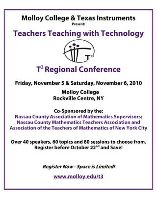 Molloy College & Texas Instruments
                          Present:


 Teachers Teaching with Technology


             3
           T Regional Conference
  Friday, November 5 & Saturday, November 6, 2010
                     Molloy College
                  Rockville Centre, NY

                    Co-Sponsored by the:
  Nassau County Association of Mathematics Supervisors;
   Nassau County Mathematics Teachers Association and
Association of the Teachers of Mathematics of New York City

Over 40 speakers, 60 topics and 80 sessions to choose from.
          Register before October 22nd and Save!


             Register Now - Space is Limited!
                  www.molloy.edu/t3
 