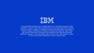 © Copyright IBM Corporation 2017. All rights reserved. The information contained in these
materials is provided for informational purposes only, and is provided AS IS without warranty
of any kind, express or implied. Any statement of direction represents IBM's current intent, is
subject to change or withdrawal, and represents only goals and objectives. IBM, the IBM
logo, and other IBM products and services are trademarks of the International Business
Machines Corporation, in the United States, other countries or both. Other company, product,
or service names may be trademarks or service marks of others.
 