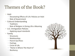 Themes of the Book?
• Haiti
• Devastating Effects of U.N. Policies on Haiti
• Role of Government
• Cultural Understanding
• Traditions
• Role of Religion in Giving Life a Meaning
• U.S. Immigration Policies
• Applying equal standards
• Family
• Structures
• Relationships
• Parent Sacrifices
• Feelings
• Circle of Life
• “Home Is Where The Heart Is”
• Resiliency
 