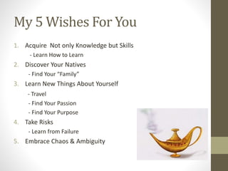 My 5 Wishes For You
1. Acquire Not only Knowledge but Skills
- Learn How to Learn
2. Discover Your Natives
- Find Your “Family”
3. Learn New Things About Yourself
- Travel
- Find Your Passion
- Find Your Purpose
4. Take Risks
- Learn from Failure
5. Embrace Chaos & Ambiguity
 