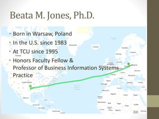 Beata M. Jones, Ph.D.
• Born in Warsaw, Poland
• In the U.S. since 1983
• At TCU since 1995
• Honors Faculty Fellow &
Professor of Business Information Systems
Practice
 