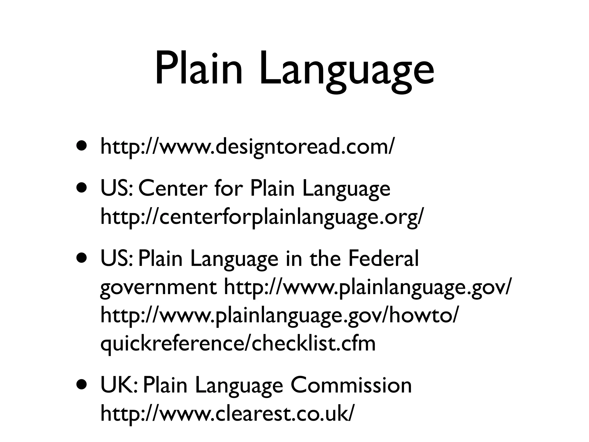 Plain Language
• http://www.designtoread.com/
• US: Center for Plain Language
  http://centerforplainlanguage.org/
• US: Plain Language in the Federal
  government http://www.plainlanguage.gov/
  http://www.plainlanguage.gov/howto/
  quickreference/checklist.cfm
• UK: Plain Language Commission
  http://www.clearest.co.uk/
 