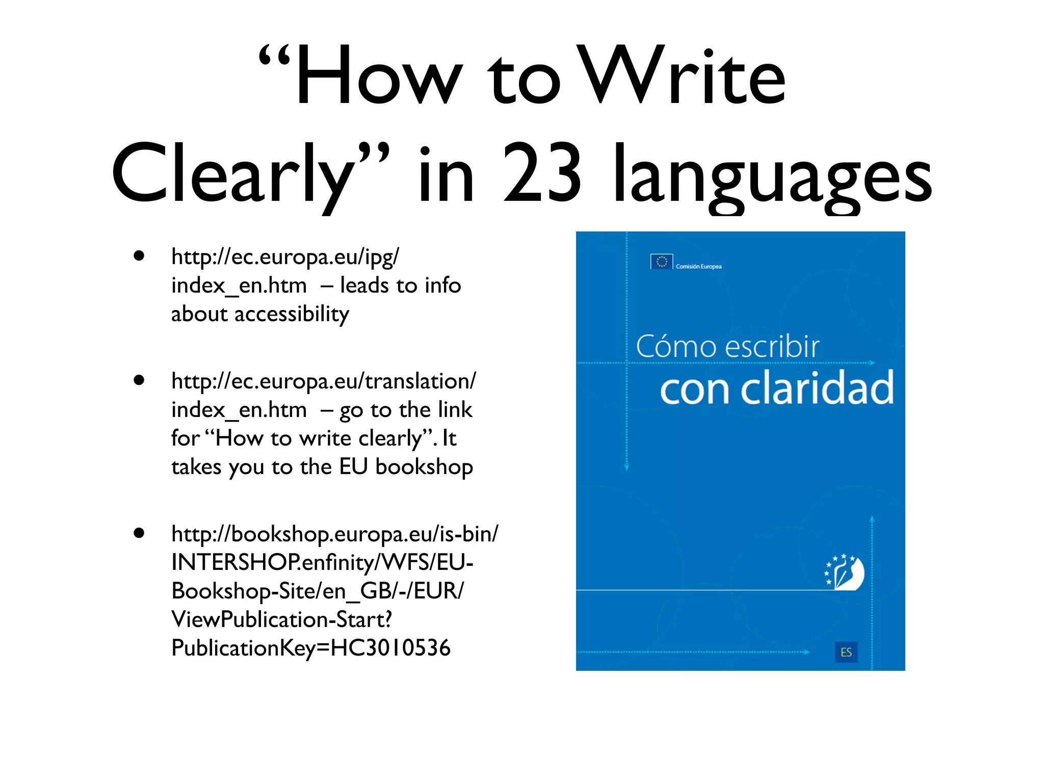 “How to Write
Clearly” in 23 languages
•   http://ec.europa.eu/ipg/
    index_en.htm – leads to info
    about accessibility

•   http://ec.europa.eu/translation/
    index_en.htm – go to the link
    for “How to write clearly”. It
    takes you to the EU bookshop

•   http://bookshop.europa.eu/is-bin/
    INTERSHOP.enﬁnity/WFS/EU-
    Bookshop-Site/en_GB/-/EUR/
    ViewPublication-Start?
    PublicationKey=HC3010536
 
