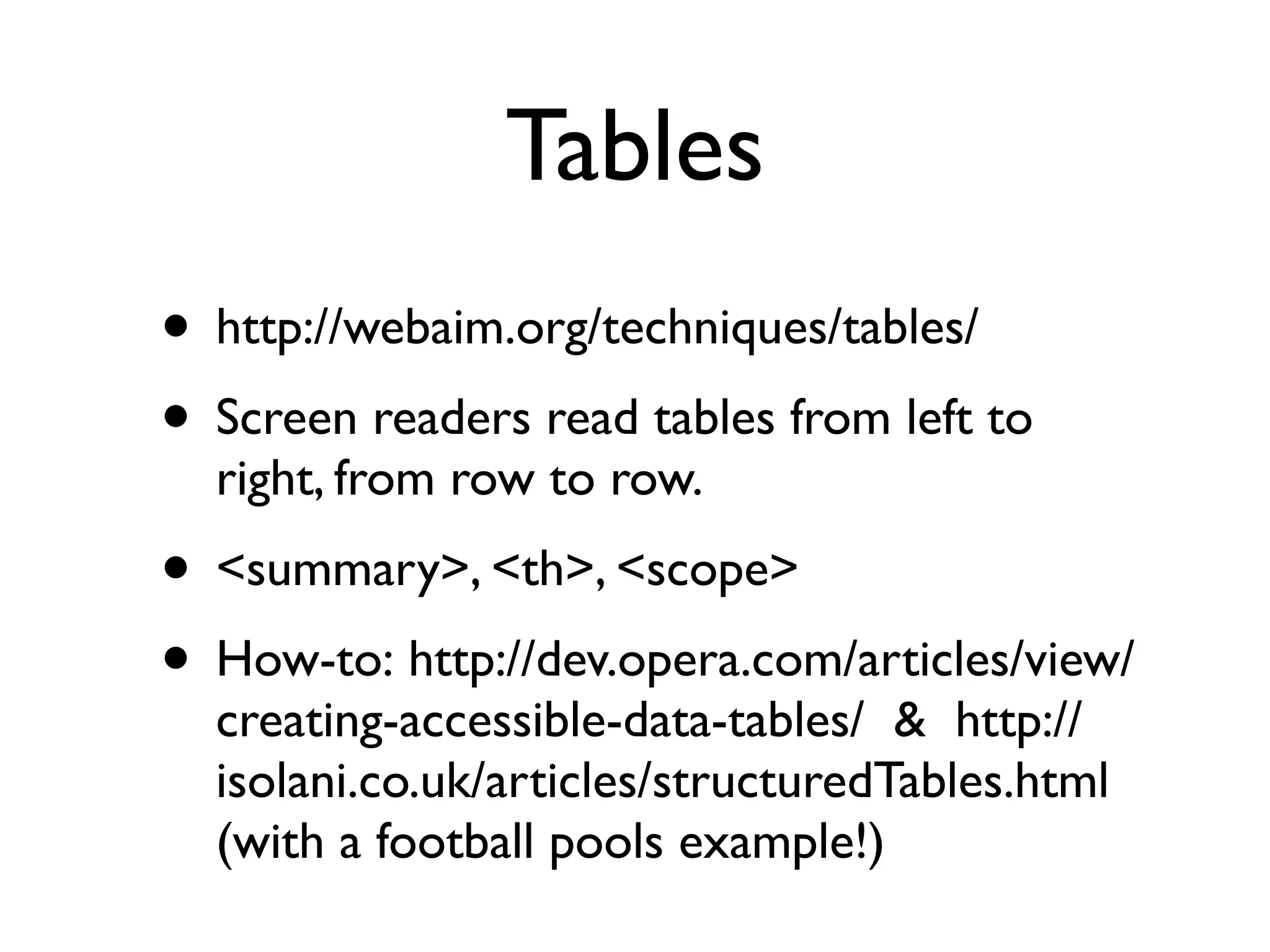 Tables
• http://webaim.org/techniques/tables/
• Screen readers read tables from left to
  right, from row to row.
• <summary>, <th>, <scope>
• How-to: http://dev.opera.com/articles/view/
  creating-accessible-data-tables/  &  http://
  isolani.co.uk/articles/structuredTables.html 
  (with a football pools example!)
 