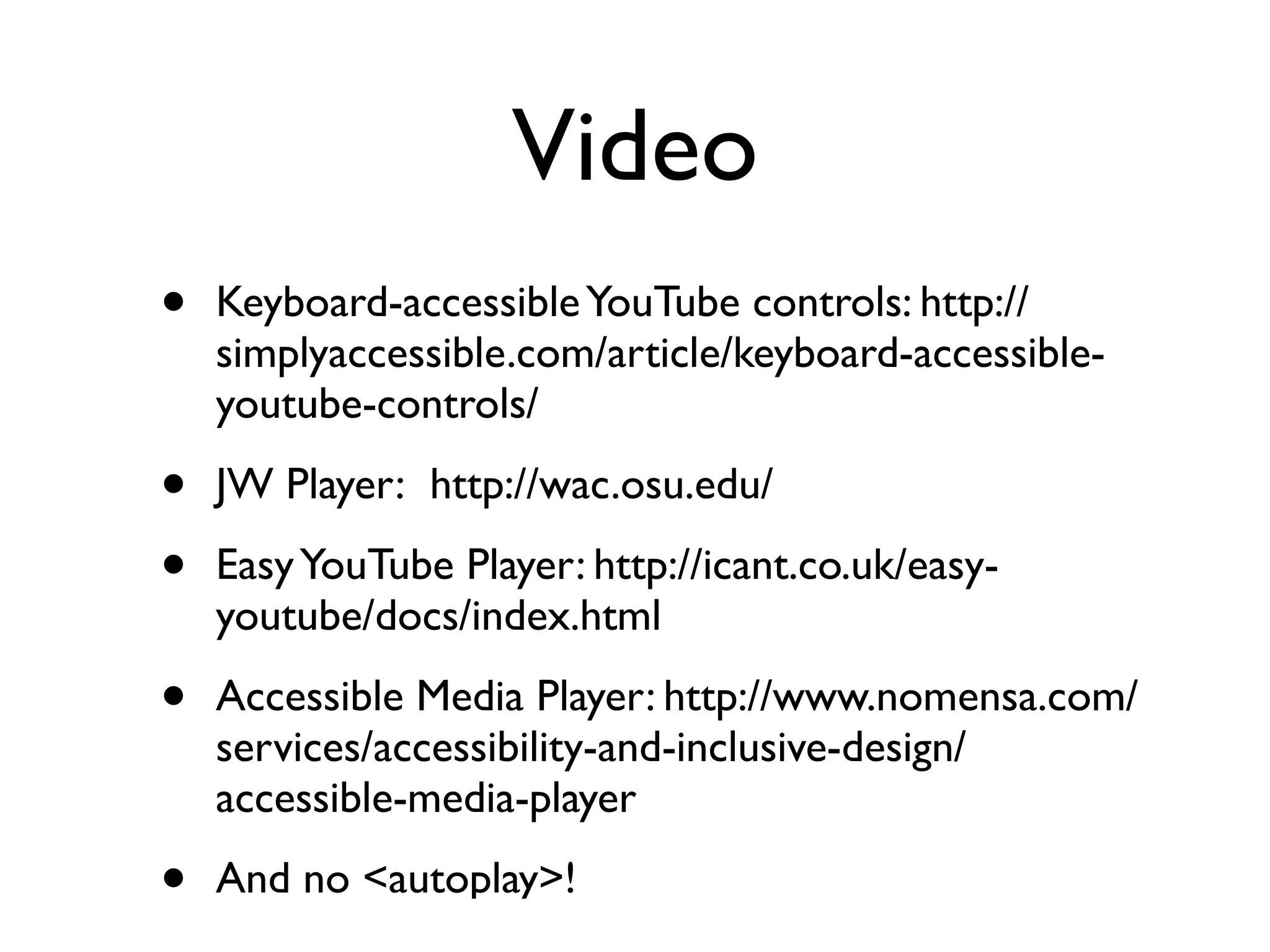 Video
•   Keyboard-accessible YouTube controls: http://
    simplyaccessible.com/article/keyboard-accessible-
    youtube-controls/

•   JW Player:  http://wac.osu.edu/

•   Easy YouTube Player: http://icant.co.uk/easy-
    youtube/docs/index.html

•   Accessible Media Player: http://www.nomensa.com/
    services/accessibility-and-inclusive-design/
    accessible-media-player

•   And no <autoplay>!
 