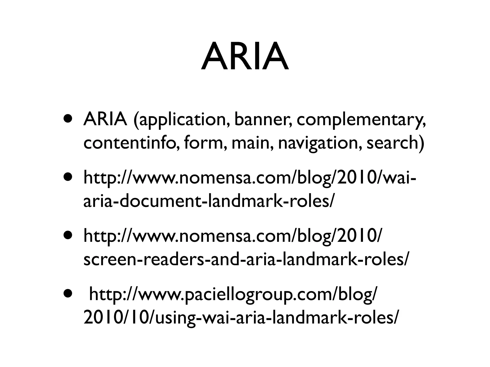 ARIA
• ARIA (application, banner, complementary,
    contentinfo, form, main, navigation, search)
• http://www.nomensa.com/blog/2010/wai-
    aria-document-landmark-roles/
• http://www.nomensa.com/blog/2010/
    screen-readers-and-aria-landmark-roles/
•    http://www.paciellogroup.com/blog/
    2010/10/using-wai-aria-landmark-roles/
 